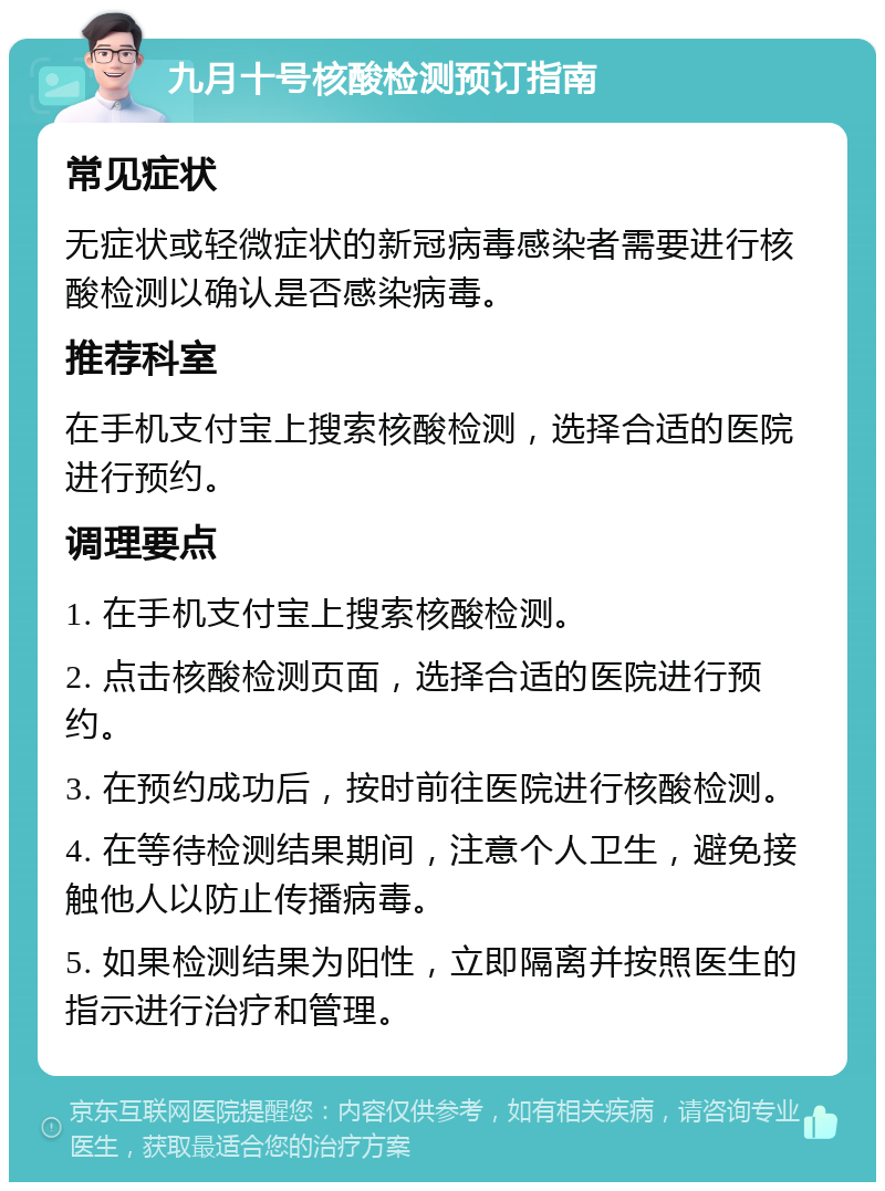 九月十号核酸检测预订指南 常见症状 无症状或轻微症状的新冠病毒感染者需要进行核酸检测以确认是否感染病毒。 推荐科室 在手机支付宝上搜索核酸检测，选择合适的医院进行预约。 调理要点 1. 在手机支付宝上搜索核酸检测。 2. 点击核酸检测页面，选择合适的医院进行预约。 3. 在预约成功后，按时前往医院进行核酸检测。 4. 在等待检测结果期间，注意个人卫生，避免接触他人以防止传播病毒。 5. 如果检测结果为阳性，立即隔离并按照医生的指示进行治疗和管理。