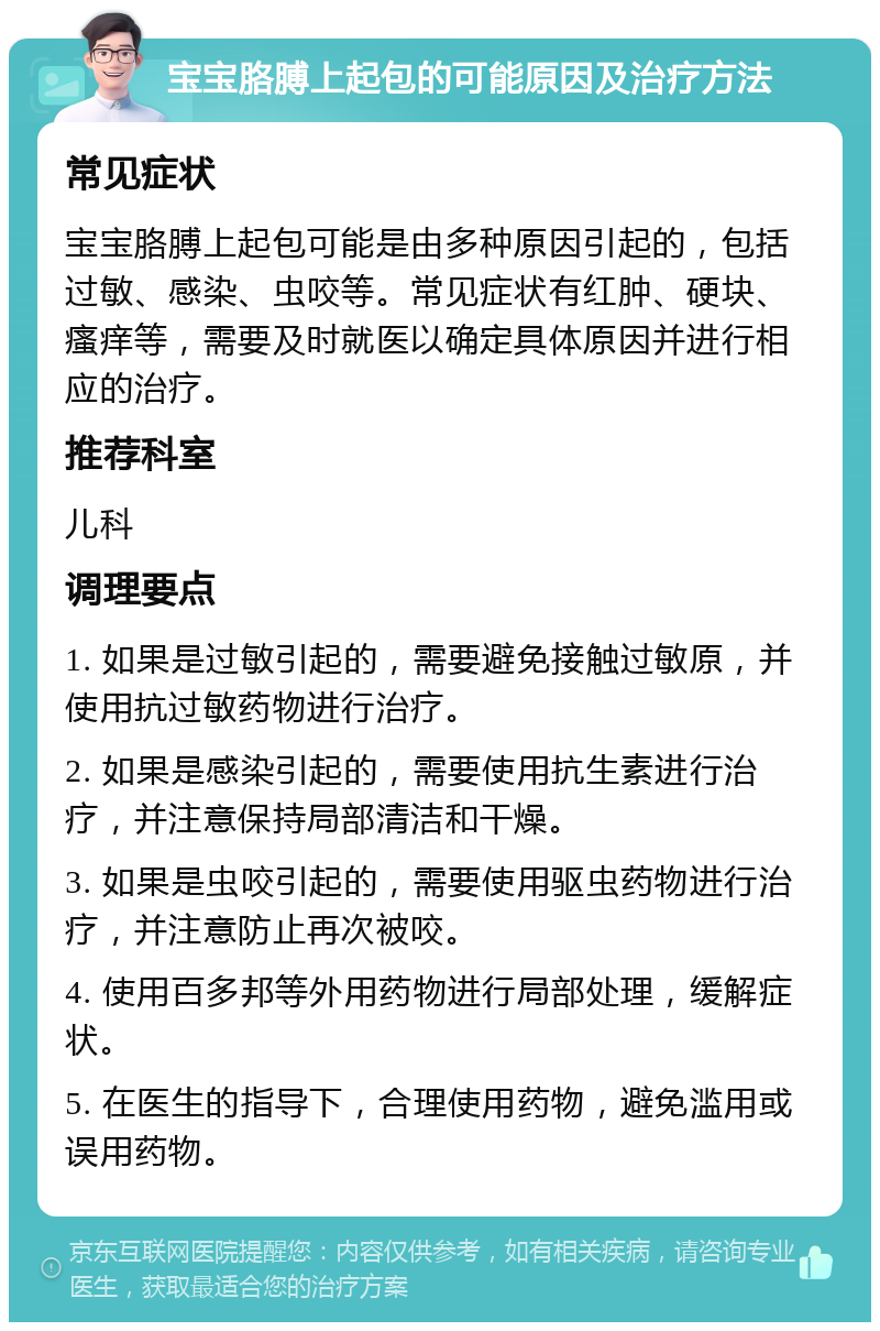 宝宝胳膊上起包的可能原因及治疗方法 常见症状 宝宝胳膊上起包可能是由多种原因引起的，包括过敏、感染、虫咬等。常见症状有红肿、硬块、瘙痒等，需要及时就医以确定具体原因并进行相应的治疗。 推荐科室 儿科 调理要点 1. 如果是过敏引起的，需要避免接触过敏原，并使用抗过敏药物进行治疗。 2. 如果是感染引起的，需要使用抗生素进行治疗，并注意保持局部清洁和干燥。 3. 如果是虫咬引起的，需要使用驱虫药物进行治疗，并注意防止再次被咬。 4. 使用百多邦等外用药物进行局部处理，缓解症状。 5. 在医生的指导下，合理使用药物，避免滥用或误用药物。