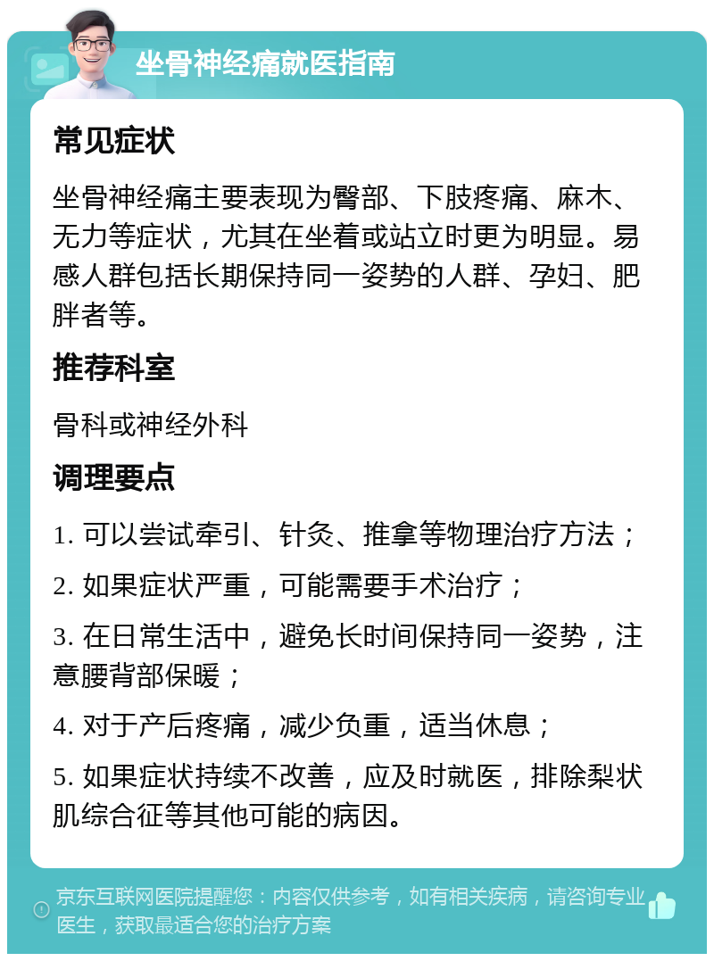 坐骨神经痛就医指南 常见症状 坐骨神经痛主要表现为臀部、下肢疼痛、麻木、无力等症状，尤其在坐着或站立时更为明显。易感人群包括长期保持同一姿势的人群、孕妇、肥胖者等。 推荐科室 骨科或神经外科 调理要点 1. 可以尝试牵引、针灸、推拿等物理治疗方法； 2. 如果症状严重，可能需要手术治疗； 3. 在日常生活中，避免长时间保持同一姿势，注意腰背部保暖； 4. 对于产后疼痛，减少负重，适当休息； 5. 如果症状持续不改善，应及时就医，排除梨状肌综合征等其他可能的病因。