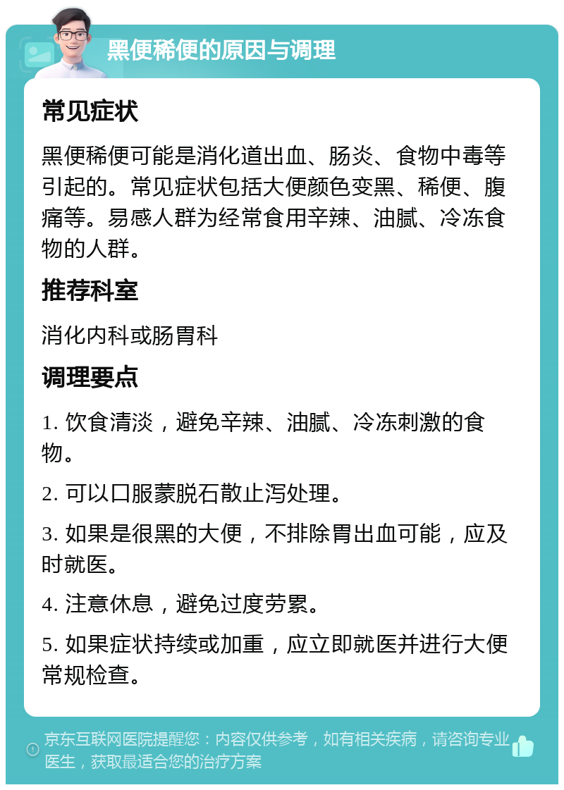 黑便稀便的原因与调理 常见症状 黑便稀便可能是消化道出血、肠炎、食物中毒等引起的。常见症状包括大便颜色变黑、稀便、腹痛等。易感人群为经常食用辛辣、油腻、冷冻食物的人群。 推荐科室 消化内科或肠胃科 调理要点 1. 饮食清淡，避免辛辣、油腻、冷冻刺激的食物。 2. 可以口服蒙脱石散止泻处理。 3. 如果是很黑的大便，不排除胃出血可能，应及时就医。 4. 注意休息，避免过度劳累。 5. 如果症状持续或加重，应立即就医并进行大便常规检查。