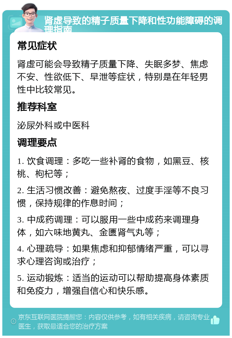 肾虚导致的精子质量下降和性功能障碍的调理指南 常见症状 肾虚可能会导致精子质量下降、失眠多梦、焦虑不安、性欲低下、早泄等症状，特别是在年轻男性中比较常见。 推荐科室 泌尿外科或中医科 调理要点 1. 饮食调理：多吃一些补肾的食物，如黑豆、核桃、枸杞等； 2. 生活习惯改善：避免熬夜、过度手淫等不良习惯，保持规律的作息时间； 3. 中成药调理：可以服用一些中成药来调理身体，如六味地黄丸、金匮肾气丸等； 4. 心理疏导：如果焦虑和抑郁情绪严重，可以寻求心理咨询或治疗； 5. 运动锻炼：适当的运动可以帮助提高身体素质和免疫力，增强自信心和快乐感。