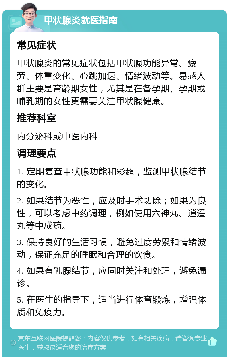 甲状腺炎就医指南 常见症状 甲状腺炎的常见症状包括甲状腺功能异常、疲劳、体重变化、心跳加速、情绪波动等。易感人群主要是育龄期女性，尤其是在备孕期、孕期或哺乳期的女性更需要关注甲状腺健康。 推荐科室 内分泌科或中医内科 调理要点 1. 定期复查甲状腺功能和彩超，监测甲状腺结节的变化。 2. 如果结节为恶性，应及时手术切除；如果为良性，可以考虑中药调理，例如使用六神丸、逍遥丸等中成药。 3. 保持良好的生活习惯，避免过度劳累和情绪波动，保证充足的睡眠和合理的饮食。 4. 如果有乳腺结节，应同时关注和处理，避免漏诊。 5. 在医生的指导下，适当进行体育锻炼，增强体质和免疫力。