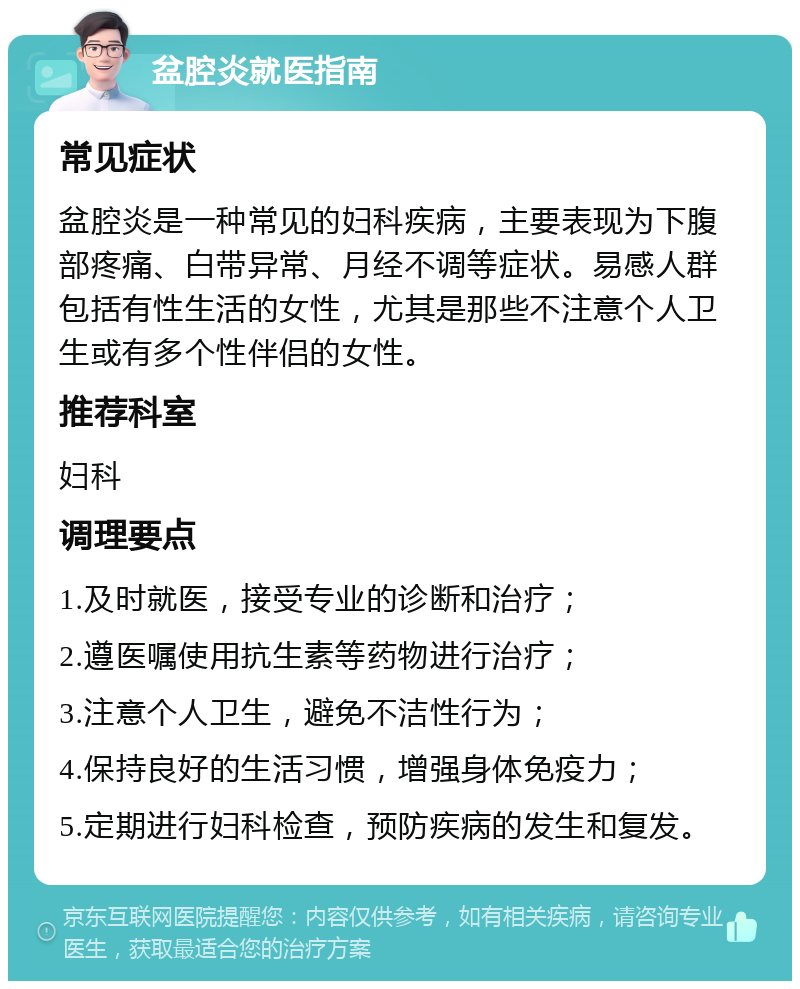 盆腔炎就医指南 常见症状 盆腔炎是一种常见的妇科疾病，主要表现为下腹部疼痛、白带异常、月经不调等症状。易感人群包括有性生活的女性，尤其是那些不注意个人卫生或有多个性伴侣的女性。 推荐科室 妇科 调理要点 1.及时就医，接受专业的诊断和治疗； 2.遵医嘱使用抗生素等药物进行治疗； 3.注意个人卫生，避免不洁性行为； 4.保持良好的生活习惯，增强身体免疫力； 5.定期进行妇科检查，预防疾病的发生和复发。