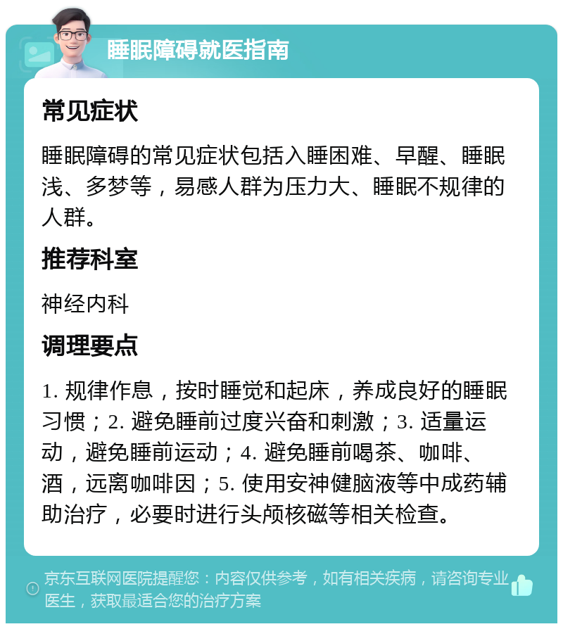 睡眠障碍就医指南 常见症状 睡眠障碍的常见症状包括入睡困难、早醒、睡眠浅、多梦等，易感人群为压力大、睡眠不规律的人群。 推荐科室 神经内科 调理要点 1. 规律作息，按时睡觉和起床，养成良好的睡眠习惯；2. 避免睡前过度兴奋和刺激；3. 适量运动，避免睡前运动；4. 避免睡前喝茶、咖啡、酒，远离咖啡因；5. 使用安神健脑液等中成药辅助治疗，必要时进行头颅核磁等相关检查。