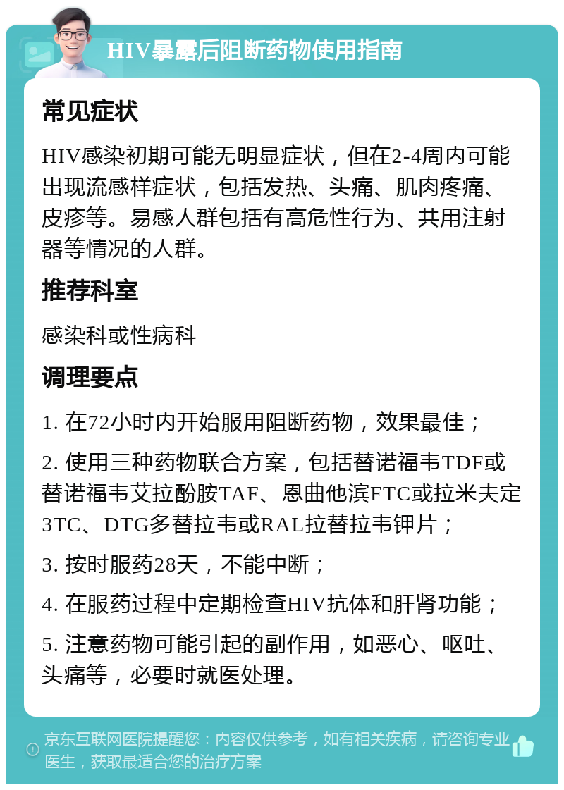 HIV暴露后阻断药物使用指南 常见症状 HIV感染初期可能无明显症状，但在2-4周内可能出现流感样症状，包括发热、头痛、肌肉疼痛、皮疹等。易感人群包括有高危性行为、共用注射器等情况的人群。 推荐科室 感染科或性病科 调理要点 1. 在72小时内开始服用阻断药物，效果最佳； 2. 使用三种药物联合方案，包括替诺福韦TDF或替诺福韦艾拉酚胺TAF、恩曲他滨FTC或拉米夫定3TC、DTG多替拉韦或RAL拉替拉韦钾片； 3. 按时服药28天，不能中断； 4. 在服药过程中定期检查HIV抗体和肝肾功能； 5. 注意药物可能引起的副作用，如恶心、呕吐、头痛等，必要时就医处理。