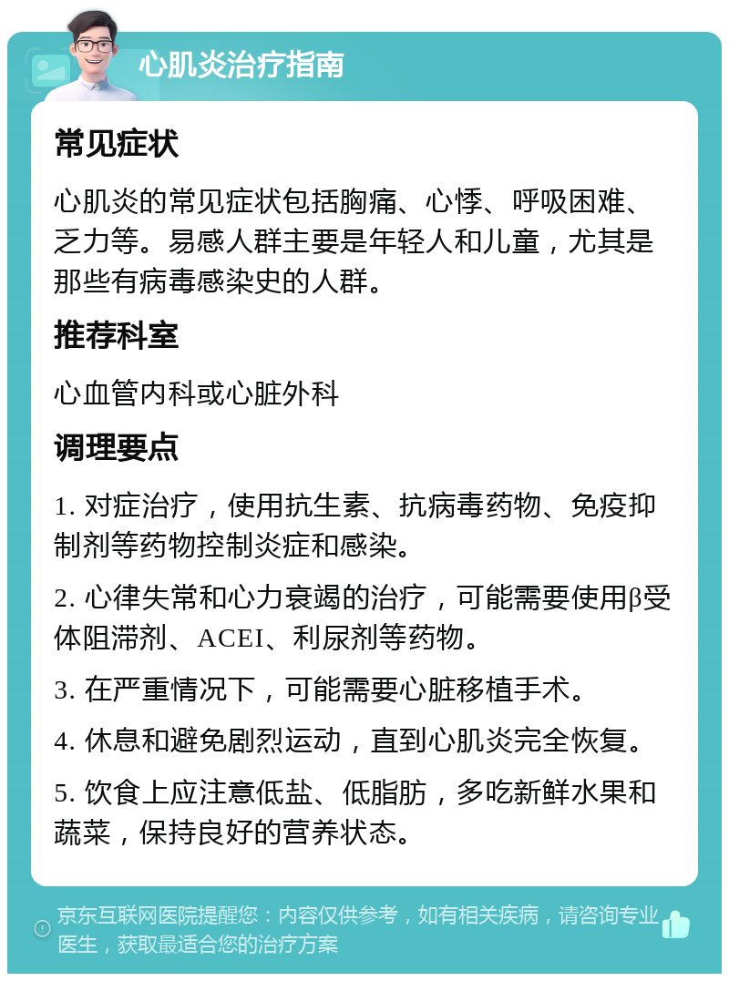 心肌炎治疗指南 常见症状 心肌炎的常见症状包括胸痛、心悸、呼吸困难、乏力等。易感人群主要是年轻人和儿童，尤其是那些有病毒感染史的人群。 推荐科室 心血管内科或心脏外科 调理要点 1. 对症治疗，使用抗生素、抗病毒药物、免疫抑制剂等药物控制炎症和感染。 2. 心律失常和心力衰竭的治疗，可能需要使用β受体阻滞剂、ACEI、利尿剂等药物。 3. 在严重情况下，可能需要心脏移植手术。 4. 休息和避免剧烈运动，直到心肌炎完全恢复。 5. 饮食上应注意低盐、低脂肪，多吃新鲜水果和蔬菜，保持良好的营养状态。