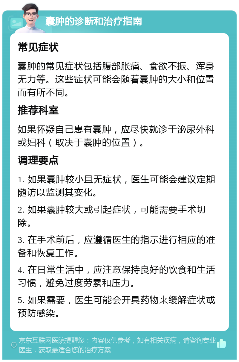 囊肿的诊断和治疗指南 常见症状 囊肿的常见症状包括腹部胀痛、食欲不振、浑身无力等。这些症状可能会随着囊肿的大小和位置而有所不同。 推荐科室 如果怀疑自己患有囊肿，应尽快就诊于泌尿外科或妇科（取决于囊肿的位置）。 调理要点 1. 如果囊肿较小且无症状，医生可能会建议定期随访以监测其变化。 2. 如果囊肿较大或引起症状，可能需要手术切除。 3. 在手术前后，应遵循医生的指示进行相应的准备和恢复工作。 4. 在日常生活中，应注意保持良好的饮食和生活习惯，避免过度劳累和压力。 5. 如果需要，医生可能会开具药物来缓解症状或预防感染。