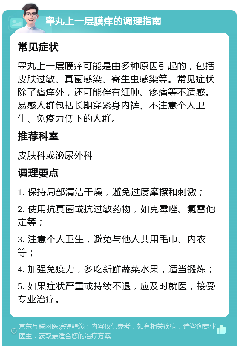 睾丸上一层膜痒的调理指南 常见症状 睾丸上一层膜痒可能是由多种原因引起的，包括皮肤过敏、真菌感染、寄生虫感染等。常见症状除了瘙痒外，还可能伴有红肿、疼痛等不适感。易感人群包括长期穿紧身内裤、不注意个人卫生、免疫力低下的人群。 推荐科室 皮肤科或泌尿外科 调理要点 1. 保持局部清洁干燥，避免过度摩擦和刺激； 2. 使用抗真菌或抗过敏药物，如克霉唑、氯雷他定等； 3. 注意个人卫生，避免与他人共用毛巾、内衣等； 4. 加强免疫力，多吃新鲜蔬菜水果，适当锻炼； 5. 如果症状严重或持续不退，应及时就医，接受专业治疗。