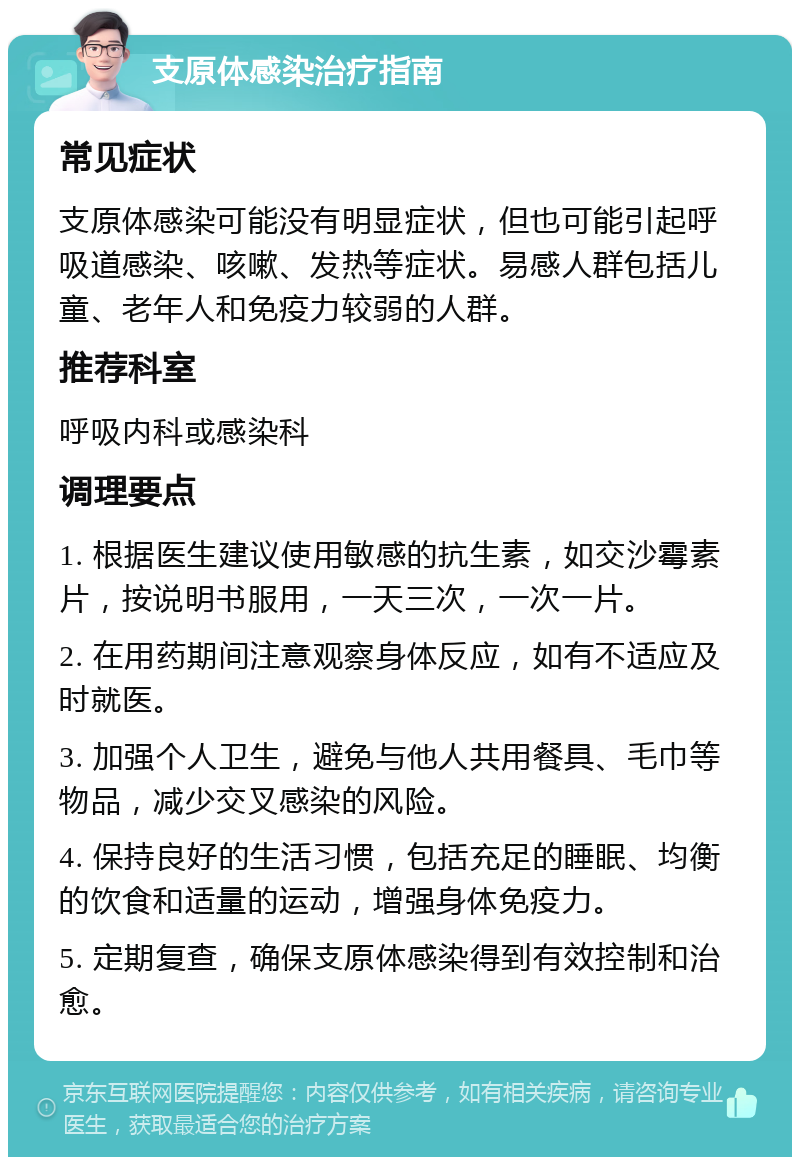 支原体感染治疗指南 常见症状 支原体感染可能没有明显症状，但也可能引起呼吸道感染、咳嗽、发热等症状。易感人群包括儿童、老年人和免疫力较弱的人群。 推荐科室 呼吸内科或感染科 调理要点 1. 根据医生建议使用敏感的抗生素，如交沙霉素片，按说明书服用，一天三次，一次一片。 2. 在用药期间注意观察身体反应，如有不适应及时就医。 3. 加强个人卫生，避免与他人共用餐具、毛巾等物品，减少交叉感染的风险。 4. 保持良好的生活习惯，包括充足的睡眠、均衡的饮食和适量的运动，增强身体免疫力。 5. 定期复查，确保支原体感染得到有效控制和治愈。