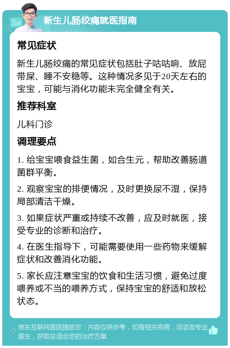 新生儿肠绞痛就医指南 常见症状 新生儿肠绞痛的常见症状包括肚子咕咕响、放屁带屎、睡不安稳等。这种情况多见于20天左右的宝宝，可能与消化功能未完全健全有关。 推荐科室 儿科门诊 调理要点 1. 给宝宝喂食益生菌，如合生元，帮助改善肠道菌群平衡。 2. 观察宝宝的排便情况，及时更换尿不湿，保持局部清洁干燥。 3. 如果症状严重或持续不改善，应及时就医，接受专业的诊断和治疗。 4. 在医生指导下，可能需要使用一些药物来缓解症状和改善消化功能。 5. 家长应注意宝宝的饮食和生活习惯，避免过度喂养或不当的喂养方式，保持宝宝的舒适和放松状态。