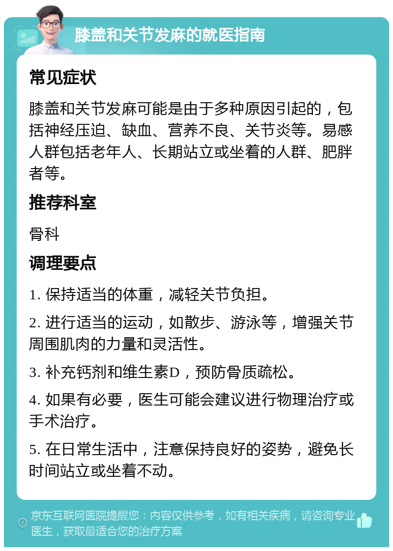 膝盖和关节发麻的就医指南 常见症状 膝盖和关节发麻可能是由于多种原因引起的，包括神经压迫、缺血、营养不良、关节炎等。易感人群包括老年人、长期站立或坐着的人群、肥胖者等。 推荐科室 骨科 调理要点 1. 保持适当的体重，减轻关节负担。 2. 进行适当的运动，如散步、游泳等，增强关节周围肌肉的力量和灵活性。 3. 补充钙剂和维生素D，预防骨质疏松。 4. 如果有必要，医生可能会建议进行物理治疗或手术治疗。 5. 在日常生活中，注意保持良好的姿势，避免长时间站立或坐着不动。