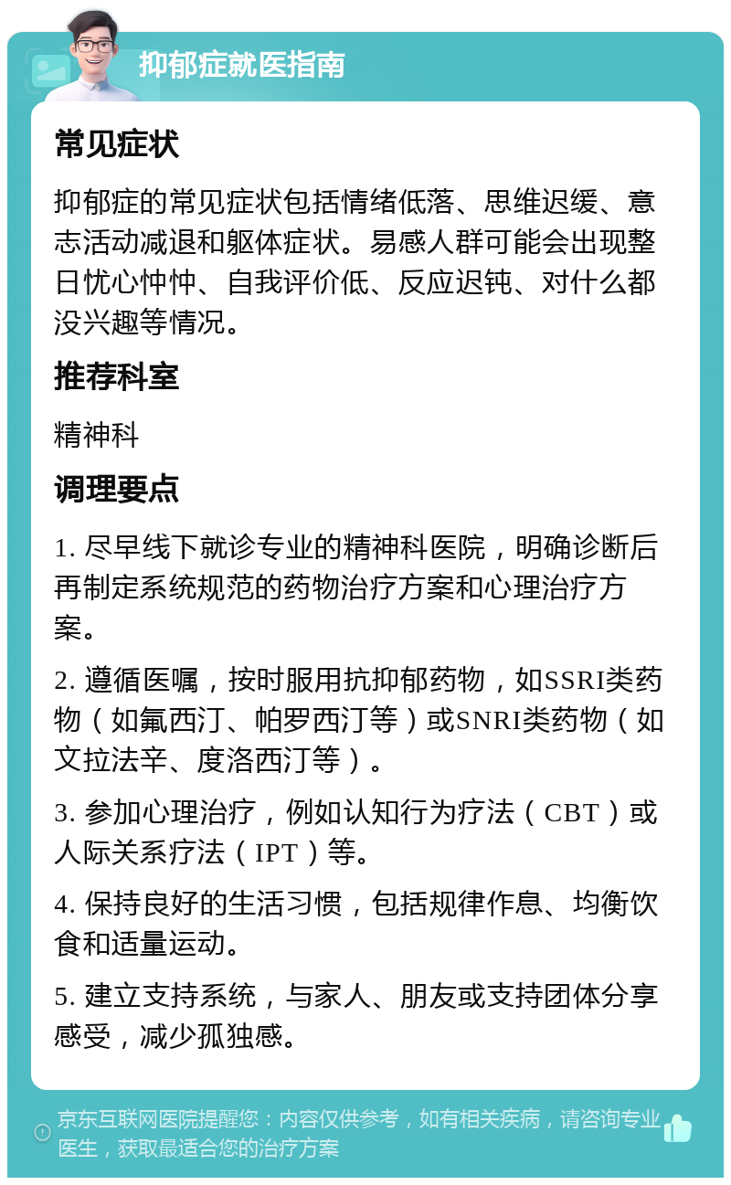 抑郁症就医指南 常见症状 抑郁症的常见症状包括情绪低落、思维迟缓、意志活动减退和躯体症状。易感人群可能会出现整日忧心忡忡、自我评价低、反应迟钝、对什么都没兴趣等情况。 推荐科室 精神科 调理要点 1. 尽早线下就诊专业的精神科医院，明确诊断后再制定系统规范的药物治疗方案和心理治疗方案。 2. 遵循医嘱，按时服用抗抑郁药物，如SSRI类药物（如氟西汀、帕罗西汀等）或SNRI类药物（如文拉法辛、度洛西汀等）。 3. 参加心理治疗，例如认知行为疗法（CBT）或人际关系疗法（IPT）等。 4. 保持良好的生活习惯，包括规律作息、均衡饮食和适量运动。 5. 建立支持系统，与家人、朋友或支持团体分享感受，减少孤独感。