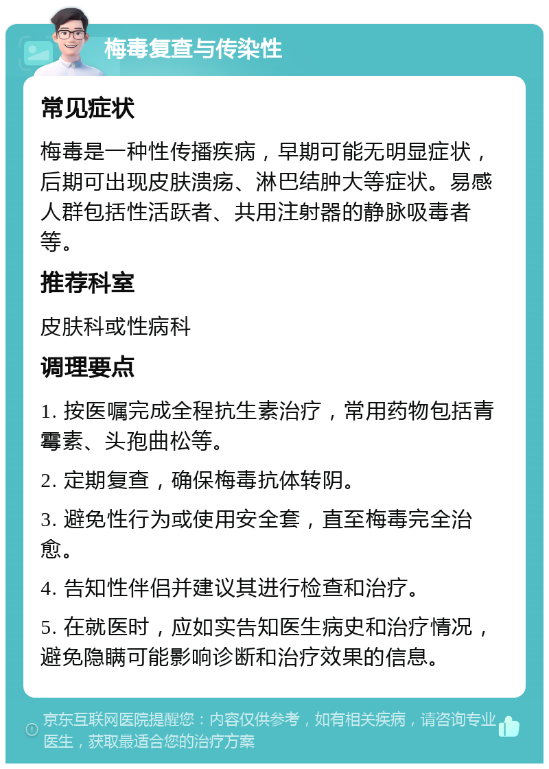 梅毒复查与传染性 常见症状 梅毒是一种性传播疾病，早期可能无明显症状，后期可出现皮肤溃疡、淋巴结肿大等症状。易感人群包括性活跃者、共用注射器的静脉吸毒者等。 推荐科室 皮肤科或性病科 调理要点 1. 按医嘱完成全程抗生素治疗，常用药物包括青霉素、头孢曲松等。 2. 定期复查，确保梅毒抗体转阴。 3. 避免性行为或使用安全套，直至梅毒完全治愈。 4. 告知性伴侣并建议其进行检查和治疗。 5. 在就医时，应如实告知医生病史和治疗情况，避免隐瞒可能影响诊断和治疗效果的信息。