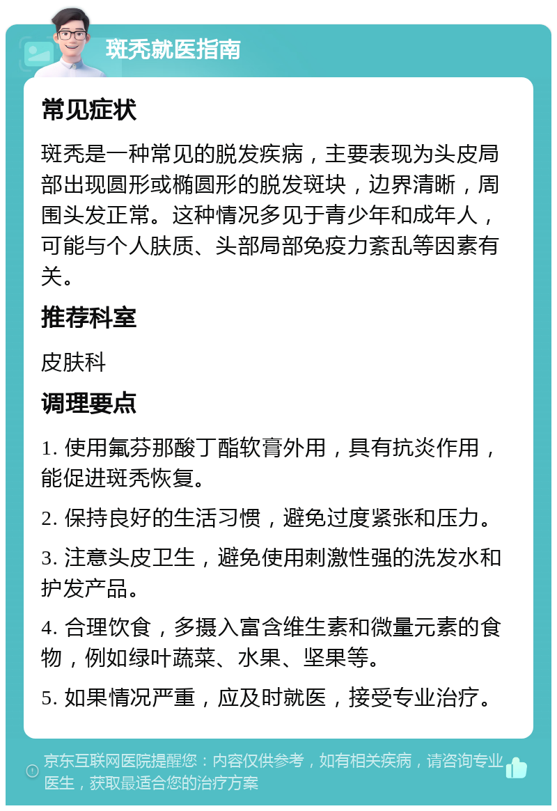 斑秃就医指南 常见症状 斑秃是一种常见的脱发疾病，主要表现为头皮局部出现圆形或椭圆形的脱发斑块，边界清晰，周围头发正常。这种情况多见于青少年和成年人，可能与个人肤质、头部局部免疫力紊乱等因素有关。 推荐科室 皮肤科 调理要点 1. 使用氟芬那酸丁酯软膏外用，具有抗炎作用，能促进斑秃恢复。 2. 保持良好的生活习惯，避免过度紧张和压力。 3. 注意头皮卫生，避免使用刺激性强的洗发水和护发产品。 4. 合理饮食，多摄入富含维生素和微量元素的食物，例如绿叶蔬菜、水果、坚果等。 5. 如果情况严重，应及时就医，接受专业治疗。