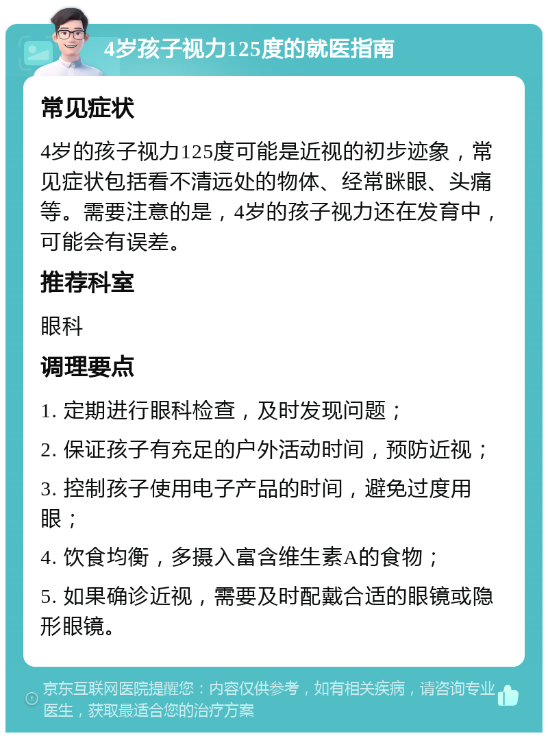 4岁孩子视力125度的就医指南 常见症状 4岁的孩子视力125度可能是近视的初步迹象，常见症状包括看不清远处的物体、经常眯眼、头痛等。需要注意的是，4岁的孩子视力还在发育中，可能会有误差。 推荐科室 眼科 调理要点 1. 定期进行眼科检查，及时发现问题； 2. 保证孩子有充足的户外活动时间，预防近视； 3. 控制孩子使用电子产品的时间，避免过度用眼； 4. 饮食均衡，多摄入富含维生素A的食物； 5. 如果确诊近视，需要及时配戴合适的眼镜或隐形眼镜。