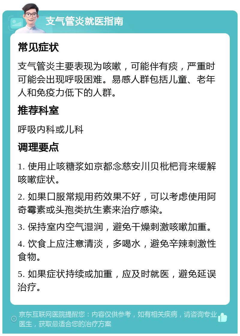 支气管炎就医指南 常见症状 支气管炎主要表现为咳嗽，可能伴有痰，严重时可能会出现呼吸困难。易感人群包括儿童、老年人和免疫力低下的人群。 推荐科室 呼吸内科或儿科 调理要点 1. 使用止咳糖浆如京都念慈安川贝枇杷膏来缓解咳嗽症状。 2. 如果口服常规用药效果不好，可以考虑使用阿奇霉素或头孢类抗生素来治疗感染。 3. 保持室内空气湿润，避免干燥刺激咳嗽加重。 4. 饮食上应注意清淡，多喝水，避免辛辣刺激性食物。 5. 如果症状持续或加重，应及时就医，避免延误治疗。