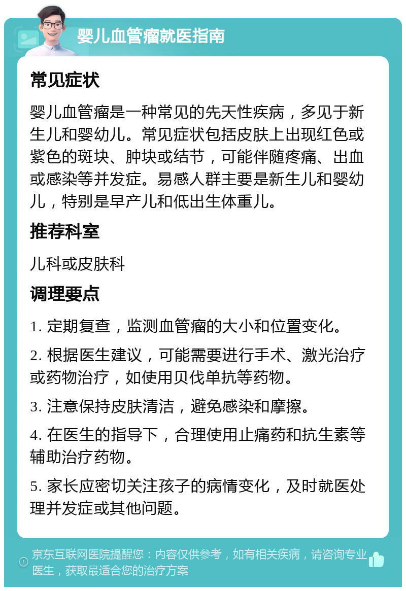 婴儿血管瘤就医指南 常见症状 婴儿血管瘤是一种常见的先天性疾病，多见于新生儿和婴幼儿。常见症状包括皮肤上出现红色或紫色的斑块、肿块或结节，可能伴随疼痛、出血或感染等并发症。易感人群主要是新生儿和婴幼儿，特别是早产儿和低出生体重儿。 推荐科室 儿科或皮肤科 调理要点 1. 定期复查，监测血管瘤的大小和位置变化。 2. 根据医生建议，可能需要进行手术、激光治疗或药物治疗，如使用贝伐单抗等药物。 3. 注意保持皮肤清洁，避免感染和摩擦。 4. 在医生的指导下，合理使用止痛药和抗生素等辅助治疗药物。 5. 家长应密切关注孩子的病情变化，及时就医处理并发症或其他问题。