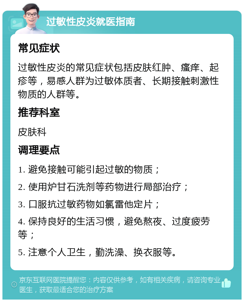 过敏性皮炎就医指南 常见症状 过敏性皮炎的常见症状包括皮肤红肿、瘙痒、起疹等，易感人群为过敏体质者、长期接触刺激性物质的人群等。 推荐科室 皮肤科 调理要点 1. 避免接触可能引起过敏的物质； 2. 使用炉甘石洗剂等药物进行局部治疗； 3. 口服抗过敏药物如氯雷他定片； 4. 保持良好的生活习惯，避免熬夜、过度疲劳等； 5. 注意个人卫生，勤洗澡、换衣服等。