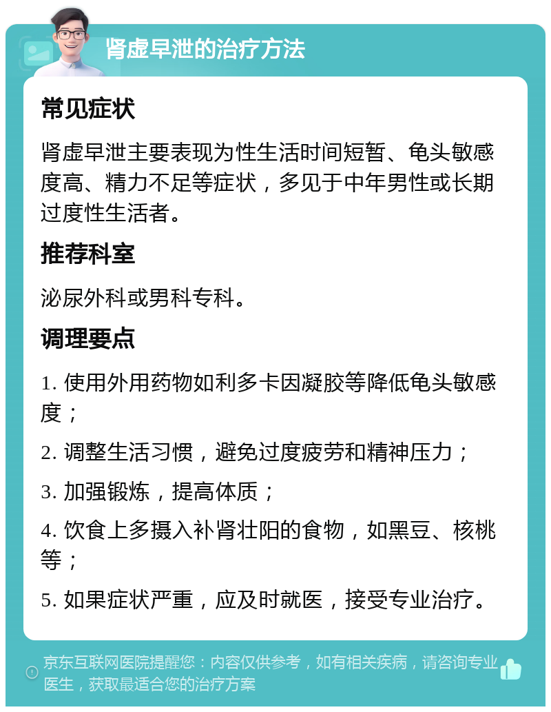 肾虚早泄的治疗方法 常见症状 肾虚早泄主要表现为性生活时间短暂、龟头敏感度高、精力不足等症状，多见于中年男性或长期过度性生活者。 推荐科室 泌尿外科或男科专科。 调理要点 1. 使用外用药物如利多卡因凝胶等降低龟头敏感度； 2. 调整生活习惯，避免过度疲劳和精神压力； 3. 加强锻炼，提高体质； 4. 饮食上多摄入补肾壮阳的食物，如黑豆、核桃等； 5. 如果症状严重，应及时就医，接受专业治疗。