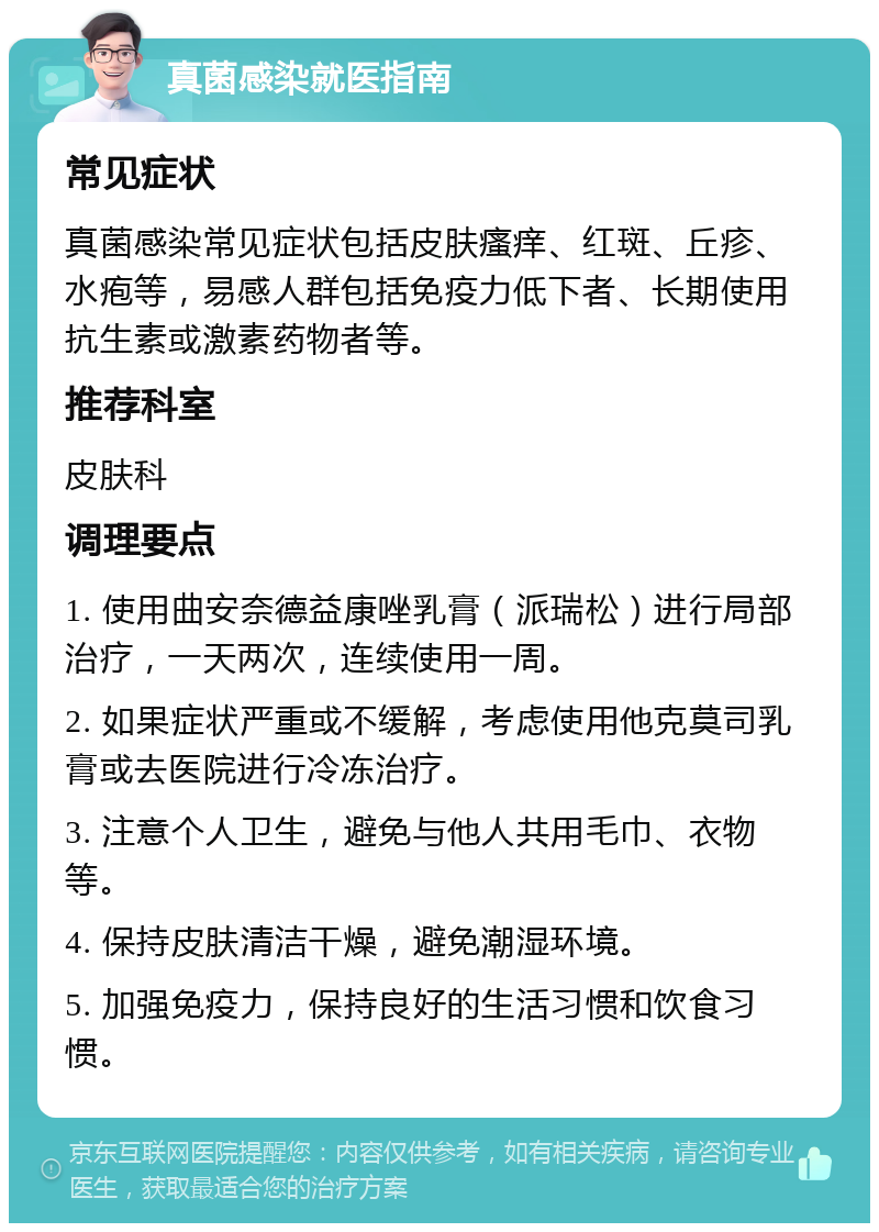 真菌感染就医指南 常见症状 真菌感染常见症状包括皮肤瘙痒、红斑、丘疹、水疱等，易感人群包括免疫力低下者、长期使用抗生素或激素药物者等。 推荐科室 皮肤科 调理要点 1. 使用曲安奈德益康唑乳膏（派瑞松）进行局部治疗，一天两次，连续使用一周。 2. 如果症状严重或不缓解，考虑使用他克莫司乳膏或去医院进行冷冻治疗。 3. 注意个人卫生，避免与他人共用毛巾、衣物等。 4. 保持皮肤清洁干燥，避免潮湿环境。 5. 加强免疫力，保持良好的生活习惯和饮食习惯。