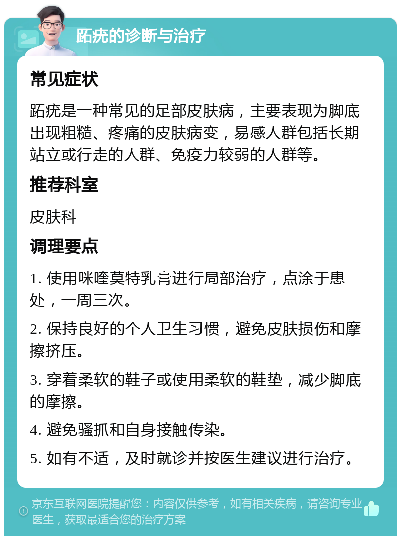 跖疣的诊断与治疗 常见症状 跖疣是一种常见的足部皮肤病，主要表现为脚底出现粗糙、疼痛的皮肤病变，易感人群包括长期站立或行走的人群、免疫力较弱的人群等。 推荐科室 皮肤科 调理要点 1. 使用咪喹莫特乳膏进行局部治疗，点涂于患处，一周三次。 2. 保持良好的个人卫生习惯，避免皮肤损伤和摩擦挤压。 3. 穿着柔软的鞋子或使用柔软的鞋垫，减少脚底的摩擦。 4. 避免骚抓和自身接触传染。 5. 如有不适，及时就诊并按医生建议进行治疗。