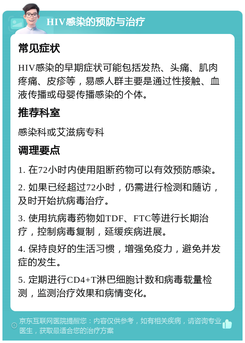 HIV感染的预防与治疗 常见症状 HIV感染的早期症状可能包括发热、头痛、肌肉疼痛、皮疹等，易感人群主要是通过性接触、血液传播或母婴传播感染的个体。 推荐科室 感染科或艾滋病专科 调理要点 1. 在72小时内使用阻断药物可以有效预防感染。 2. 如果已经超过72小时，仍需进行检测和随访，及时开始抗病毒治疗。 3. 使用抗病毒药物如TDF、FTC等进行长期治疗，控制病毒复制，延缓疾病进展。 4. 保持良好的生活习惯，增强免疫力，避免并发症的发生。 5. 定期进行CD4+T淋巴细胞计数和病毒载量检测，监测治疗效果和病情变化。