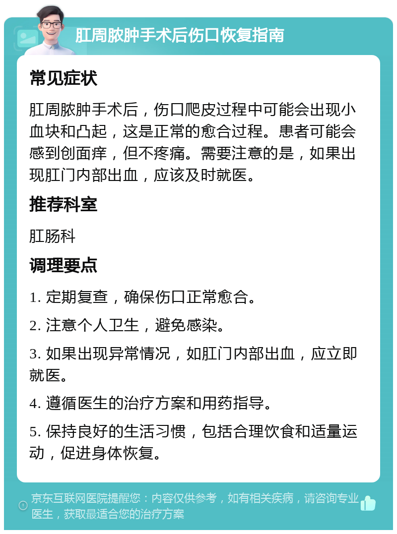 肛周脓肿手术后伤口恢复指南 常见症状 肛周脓肿手术后，伤口爬皮过程中可能会出现小血块和凸起，这是正常的愈合过程。患者可能会感到创面痒，但不疼痛。需要注意的是，如果出现肛门内部出血，应该及时就医。 推荐科室 肛肠科 调理要点 1. 定期复查，确保伤口正常愈合。 2. 注意个人卫生，避免感染。 3. 如果出现异常情况，如肛门内部出血，应立即就医。 4. 遵循医生的治疗方案和用药指导。 5. 保持良好的生活习惯，包括合理饮食和适量运动，促进身体恢复。