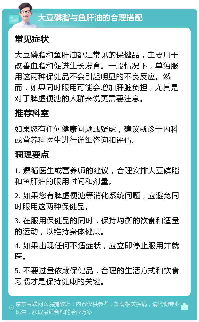 大豆磷脂与鱼肝油的合理搭配 常见症状 大豆磷脂和鱼肝油都是常见的保健品，主要用于改善血脂和促进生长发育。一般情况下，单独服用这两种保健品不会引起明显的不良反应。然而，如果同时服用可能会增加肝脏负担，尤其是对于脾虚便溏的人群来说更需要注意。 推荐科室 如果您有任何健康问题或疑虑，建议就诊于内科或营养科医生进行详细咨询和评估。 调理要点 1. 遵循医生或营养师的建议，合理安排大豆磷脂和鱼肝油的服用时间和剂量。 2. 如果您有脾虚便溏等消化系统问题，应避免同时服用这两种保健品。 3. 在服用保健品的同时，保持均衡的饮食和适量的运动，以维持身体健康。 4. 如果出现任何不适症状，应立即停止服用并就医。 5. 不要过量依赖保健品，合理的生活方式和饮食习惯才是保持健康的关键。