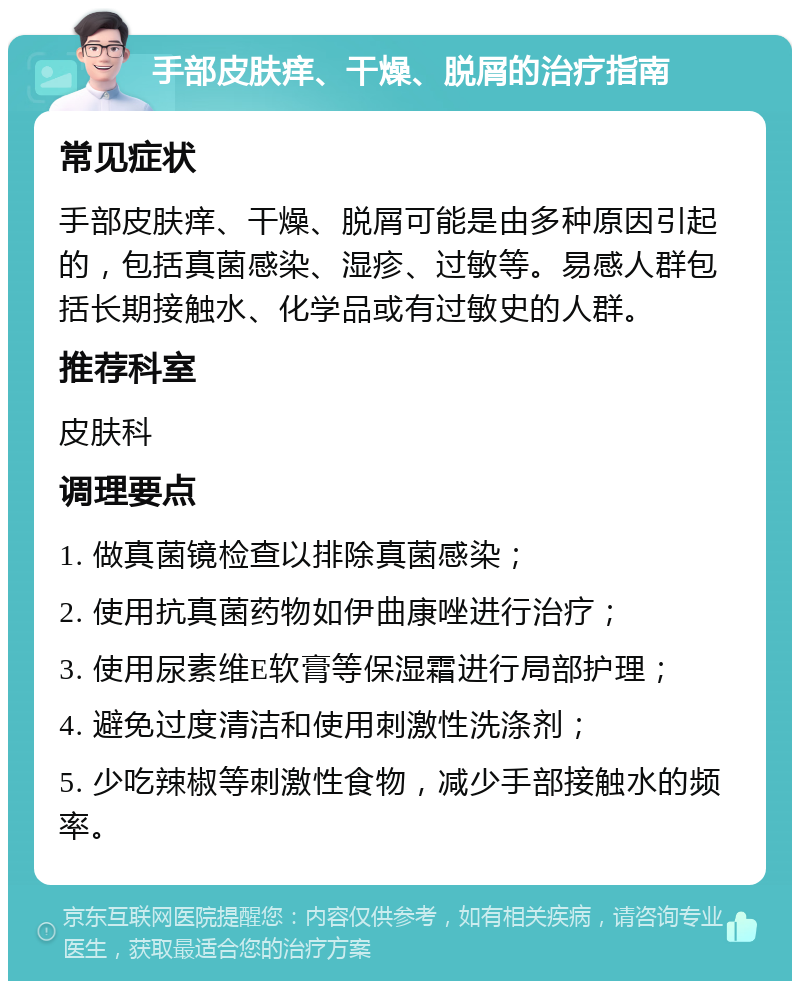 手部皮肤痒、干燥、脱屑的治疗指南 常见症状 手部皮肤痒、干燥、脱屑可能是由多种原因引起的，包括真菌感染、湿疹、过敏等。易感人群包括长期接触水、化学品或有过敏史的人群。 推荐科室 皮肤科 调理要点 1. 做真菌镜检查以排除真菌感染； 2. 使用抗真菌药物如伊曲康唑进行治疗； 3. 使用尿素维E软膏等保湿霜进行局部护理； 4. 避免过度清洁和使用刺激性洗涤剂； 5. 少吃辣椒等刺激性食物，减少手部接触水的频率。