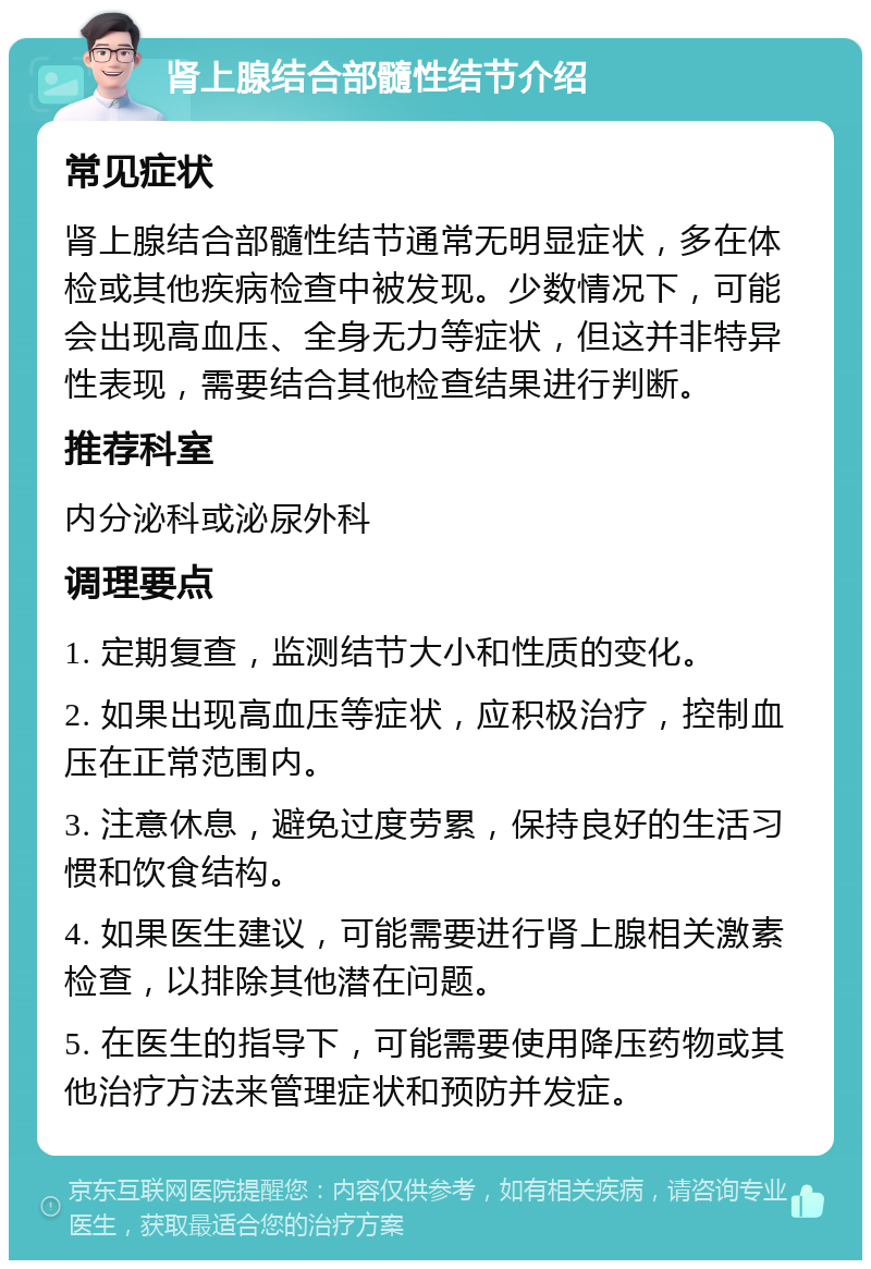 肾上腺结合部髓性结节介绍 常见症状 肾上腺结合部髓性结节通常无明显症状，多在体检或其他疾病检查中被发现。少数情况下，可能会出现高血压、全身无力等症状，但这并非特异性表现，需要结合其他检查结果进行判断。 推荐科室 内分泌科或泌尿外科 调理要点 1. 定期复查，监测结节大小和性质的变化。 2. 如果出现高血压等症状，应积极治疗，控制血压在正常范围内。 3. 注意休息，避免过度劳累，保持良好的生活习惯和饮食结构。 4. 如果医生建议，可能需要进行肾上腺相关激素检查，以排除其他潜在问题。 5. 在医生的指导下，可能需要使用降压药物或其他治疗方法来管理症状和预防并发症。