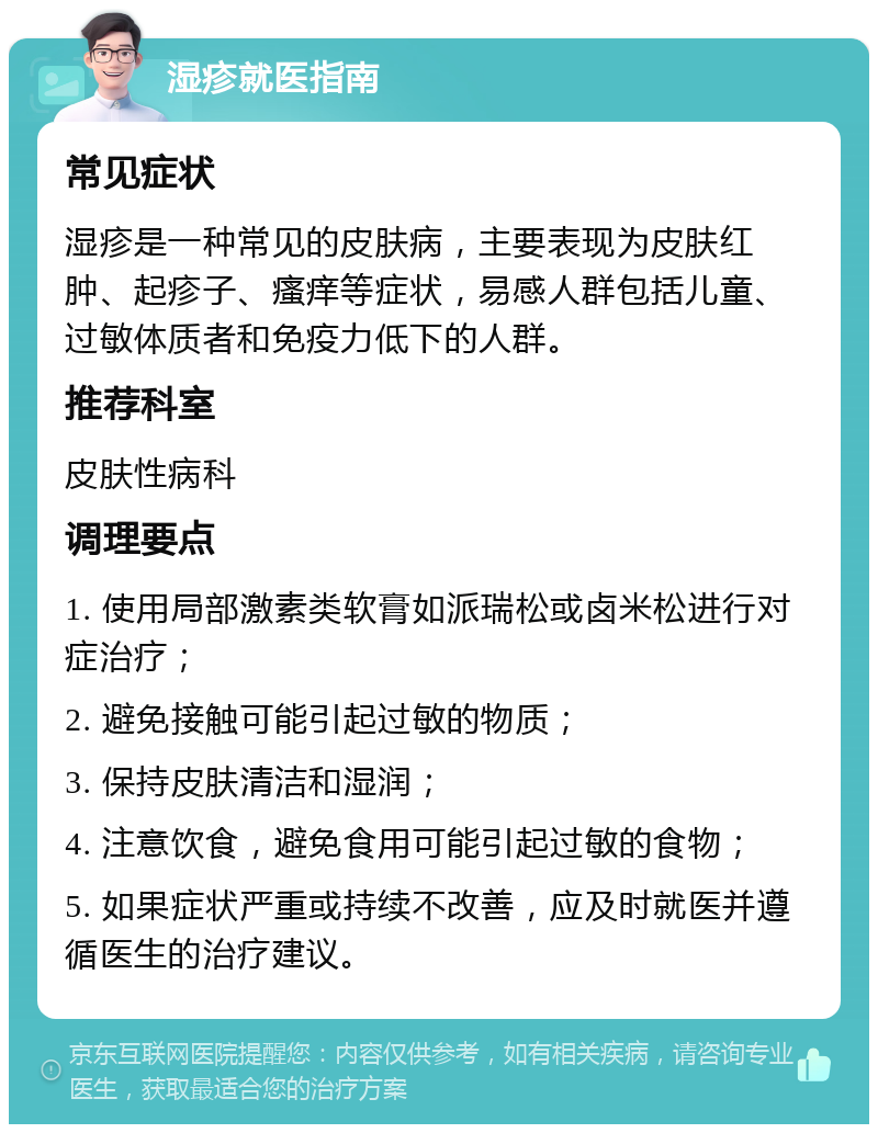 湿疹就医指南 常见症状 湿疹是一种常见的皮肤病，主要表现为皮肤红肿、起疹子、瘙痒等症状，易感人群包括儿童、过敏体质者和免疫力低下的人群。 推荐科室 皮肤性病科 调理要点 1. 使用局部激素类软膏如派瑞松或卤米松进行对症治疗； 2. 避免接触可能引起过敏的物质； 3. 保持皮肤清洁和湿润； 4. 注意饮食，避免食用可能引起过敏的食物； 5. 如果症状严重或持续不改善，应及时就医并遵循医生的治疗建议。