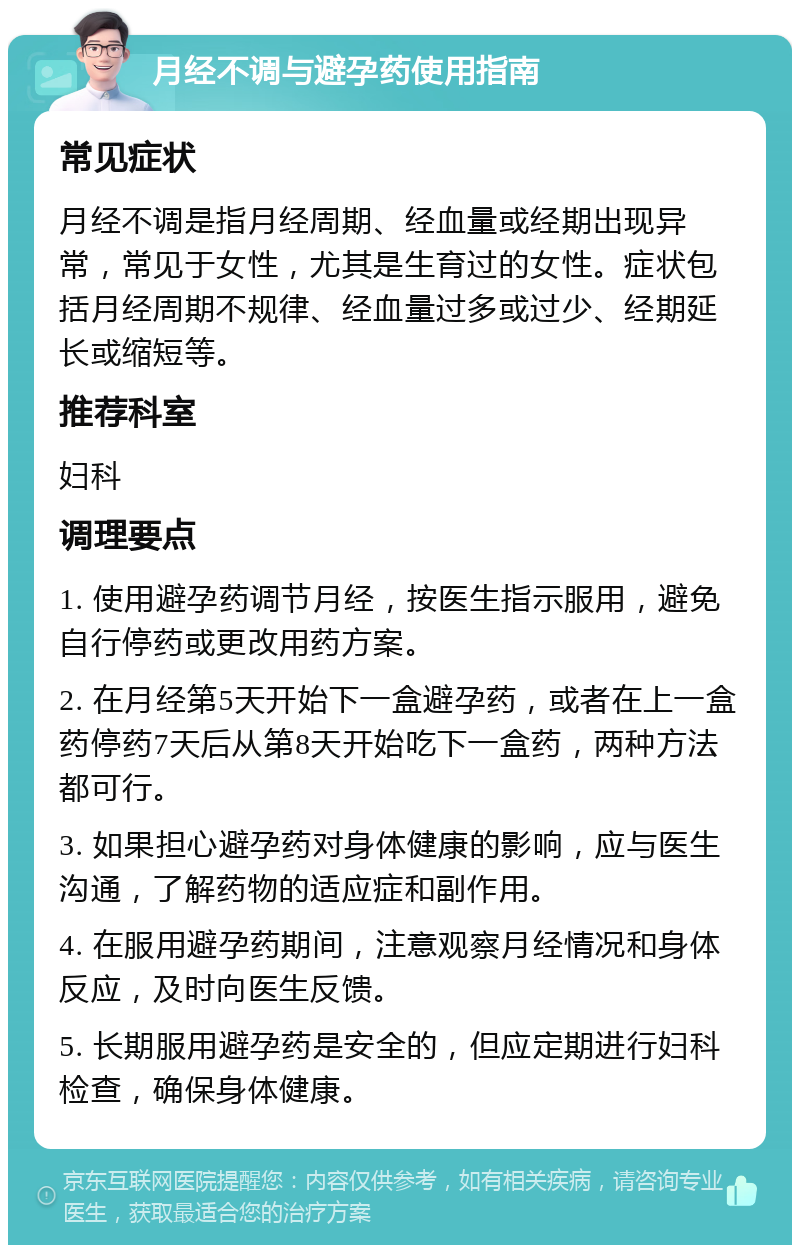 月经不调与避孕药使用指南 常见症状 月经不调是指月经周期、经血量或经期出现异常，常见于女性，尤其是生育过的女性。症状包括月经周期不规律、经血量过多或过少、经期延长或缩短等。 推荐科室 妇科 调理要点 1. 使用避孕药调节月经，按医生指示服用，避免自行停药或更改用药方案。 2. 在月经第5天开始下一盒避孕药，或者在上一盒药停药7天后从第8天开始吃下一盒药，两种方法都可行。 3. 如果担心避孕药对身体健康的影响，应与医生沟通，了解药物的适应症和副作用。 4. 在服用避孕药期间，注意观察月经情况和身体反应，及时向医生反馈。 5. 长期服用避孕药是安全的，但应定期进行妇科检查，确保身体健康。