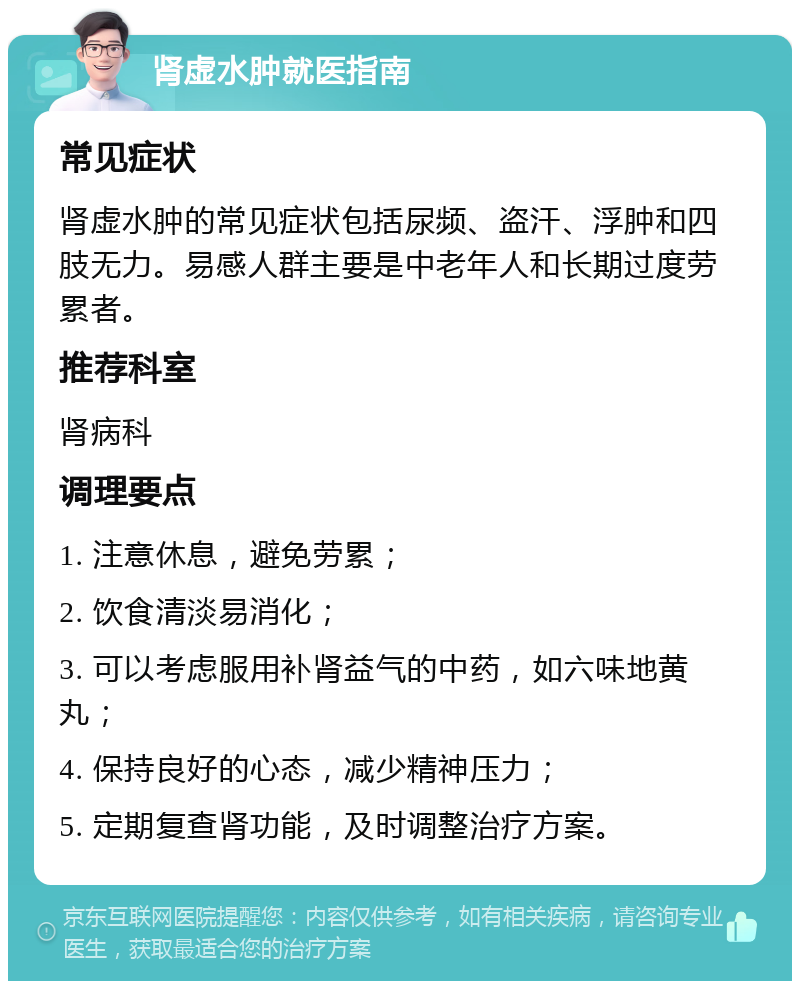 肾虚水肿就医指南 常见症状 肾虚水肿的常见症状包括尿频、盗汗、浮肿和四肢无力。易感人群主要是中老年人和长期过度劳累者。 推荐科室 肾病科 调理要点 1. 注意休息，避免劳累； 2. 饮食清淡易消化； 3. 可以考虑服用补肾益气的中药，如六味地黄丸； 4. 保持良好的心态，减少精神压力； 5. 定期复查肾功能，及时调整治疗方案。