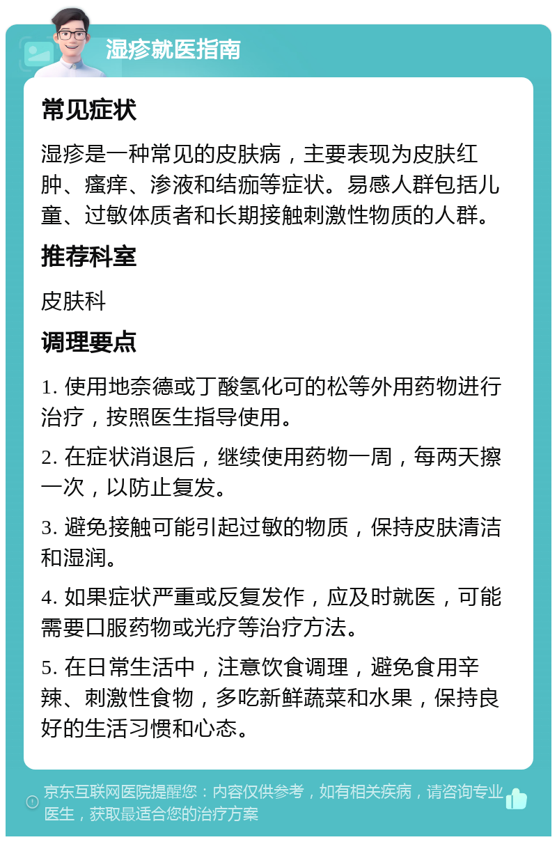 湿疹就医指南 常见症状 湿疹是一种常见的皮肤病，主要表现为皮肤红肿、瘙痒、渗液和结痂等症状。易感人群包括儿童、过敏体质者和长期接触刺激性物质的人群。 推荐科室 皮肤科 调理要点 1. 使用地奈德或丁酸氢化可的松等外用药物进行治疗，按照医生指导使用。 2. 在症状消退后，继续使用药物一周，每两天擦一次，以防止复发。 3. 避免接触可能引起过敏的物质，保持皮肤清洁和湿润。 4. 如果症状严重或反复发作，应及时就医，可能需要口服药物或光疗等治疗方法。 5. 在日常生活中，注意饮食调理，避免食用辛辣、刺激性食物，多吃新鲜蔬菜和水果，保持良好的生活习惯和心态。