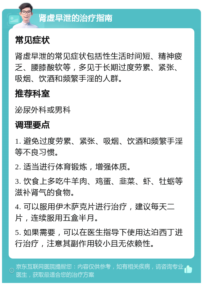 肾虚早泄的治疗指南 常见症状 肾虚早泄的常见症状包括性生活时间短、精神疲乏、腰膝酸软等，多见于长期过度劳累、紧张、吸烟、饮酒和频繁手淫的人群。 推荐科室 泌尿外科或男科 调理要点 1. 避免过度劳累、紧张、吸烟、饮酒和频繁手淫等不良习惯。 2. 适当进行体育锻炼，增强体质。 3. 饮食上多吃牛羊肉、鸡蛋、韭菜、虾、牡蛎等滋补肾气的食物。 4. 可以服用伊木萨克片进行治疗，建议每天二片，连续服用五盒半月。 5. 如果需要，可以在医生指导下使用达泊西丁进行治疗，注意其副作用较小且无依赖性。