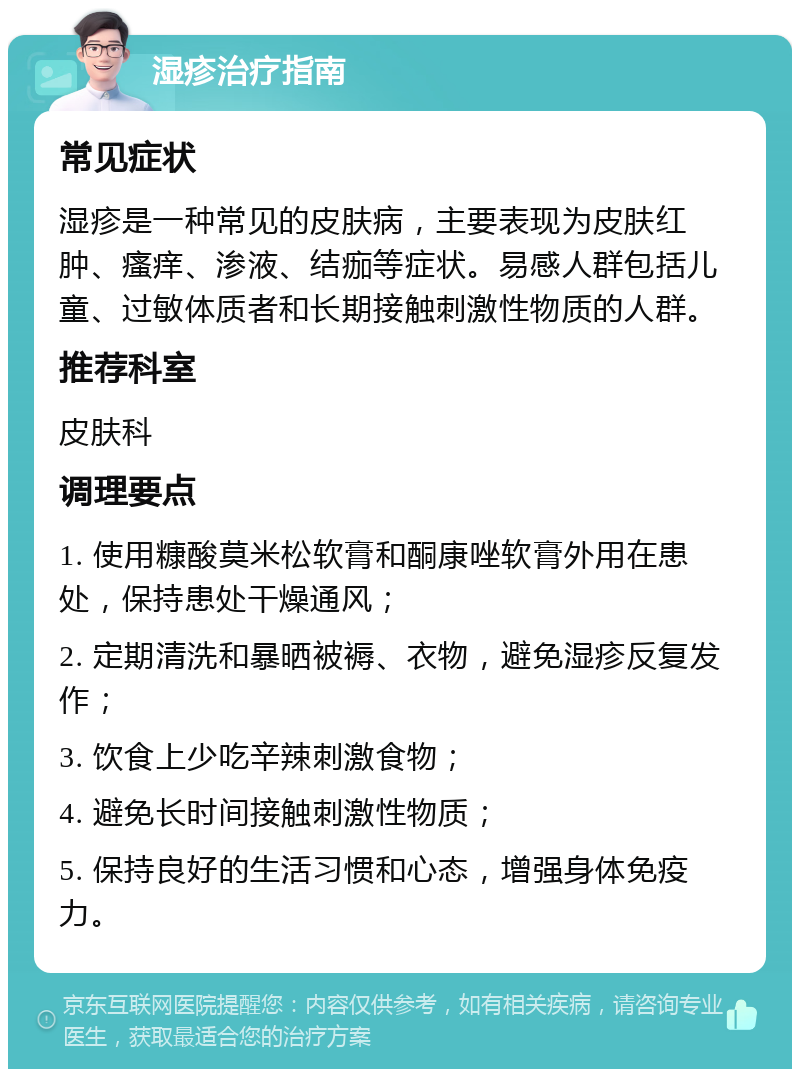 湿疹治疗指南 常见症状 湿疹是一种常见的皮肤病，主要表现为皮肤红肿、瘙痒、渗液、结痂等症状。易感人群包括儿童、过敏体质者和长期接触刺激性物质的人群。 推荐科室 皮肤科 调理要点 1. 使用糠酸莫米松软膏和酮康唑软膏外用在患处，保持患处干燥通风； 2. 定期清洗和暴晒被褥、衣物，避免湿疹反复发作； 3. 饮食上少吃辛辣刺激食物； 4. 避免长时间接触刺激性物质； 5. 保持良好的生活习惯和心态，增强身体免疫力。