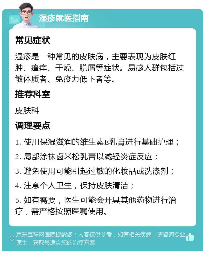 湿疹就医指南 常见症状 湿疹是一种常见的皮肤病，主要表现为皮肤红肿、瘙痒、干燥、脱屑等症状。易感人群包括过敏体质者、免疫力低下者等。 推荐科室 皮肤科 调理要点 1. 使用保湿滋润的维生素E乳膏进行基础护理； 2. 局部涂抹卤米松乳膏以减轻炎症反应； 3. 避免使用可能引起过敏的化妆品或洗涤剂； 4. 注意个人卫生，保持皮肤清洁； 5. 如有需要，医生可能会开具其他药物进行治疗，需严格按照医嘱使用。