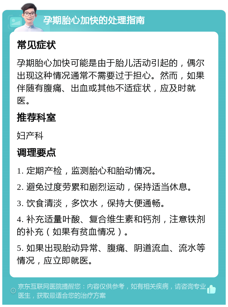 孕期胎心加快的处理指南 常见症状 孕期胎心加快可能是由于胎儿活动引起的，偶尔出现这种情况通常不需要过于担心。然而，如果伴随有腹痛、出血或其他不适症状，应及时就医。 推荐科室 妇产科 调理要点 1. 定期产检，监测胎心和胎动情况。 2. 避免过度劳累和剧烈运动，保持适当休息。 3. 饮食清淡，多饮水，保持大便通畅。 4. 补充适量叶酸、复合维生素和钙剂，注意铁剂的补充（如果有贫血情况）。 5. 如果出现胎动异常、腹痛、阴道流血、流水等情况，应立即就医。