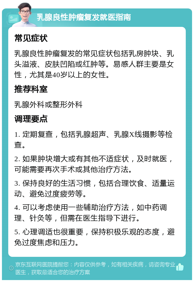 乳腺良性肿瘤复发就医指南 常见症状 乳腺良性肿瘤复发的常见症状包括乳房肿块、乳头溢液、皮肤凹陷或红肿等。易感人群主要是女性，尤其是40岁以上的女性。 推荐科室 乳腺外科或整形外科 调理要点 1. 定期复查，包括乳腺超声、乳腺X线摄影等检查。 2. 如果肿块增大或有其他不适症状，及时就医，可能需要再次手术或其他治疗方法。 3. 保持良好的生活习惯，包括合理饮食、适量运动、避免过度疲劳等。 4. 可以考虑使用一些辅助治疗方法，如中药调理、针灸等，但需在医生指导下进行。 5. 心理调适也很重要，保持积极乐观的态度，避免过度焦虑和压力。