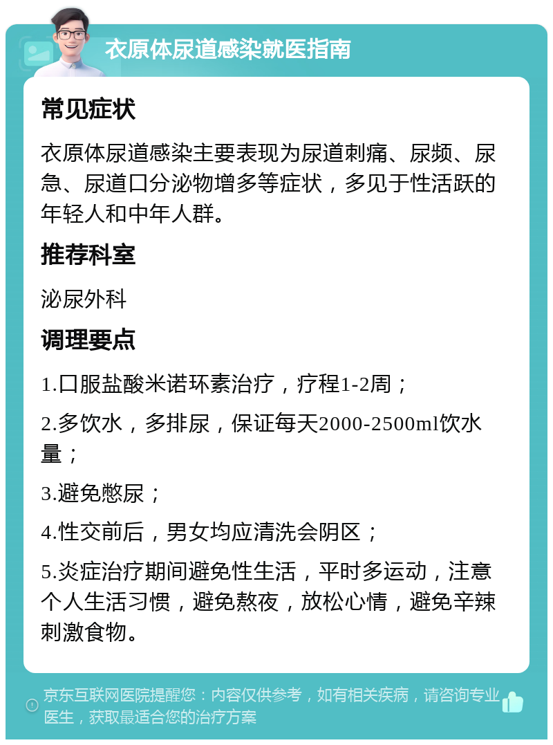 衣原体尿道感染就医指南 常见症状 衣原体尿道感染主要表现为尿道刺痛、尿频、尿急、尿道口分泌物增多等症状，多见于性活跃的年轻人和中年人群。 推荐科室 泌尿外科 调理要点 1.口服盐酸米诺环素治疗，疗程1-2周； 2.多饮水，多排尿，保证每天2000-2500ml饮水量； 3.避免憋尿； 4.性交前后，男女均应清洗会阴区； 5.炎症治疗期间避免性生活，平时多运动，注意个人生活习惯，避免熬夜，放松心情，避免辛辣刺激食物。