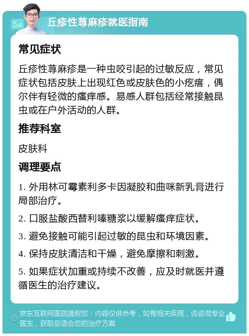 丘疹性荨麻疹就医指南 常见症状 丘疹性荨麻疹是一种虫咬引起的过敏反应，常见症状包括皮肤上出现红色或皮肤色的小疙瘩，偶尔伴有轻微的瘙痒感。易感人群包括经常接触昆虫或在户外活动的人群。 推荐科室 皮肤科 调理要点 1. 外用林可霉素利多卡因凝胶和曲咪新乳膏进行局部治疗。 2. 口服盐酸西替利嗪糖浆以缓解瘙痒症状。 3. 避免接触可能引起过敏的昆虫和环境因素。 4. 保持皮肤清洁和干燥，避免摩擦和刺激。 5. 如果症状加重或持续不改善，应及时就医并遵循医生的治疗建议。