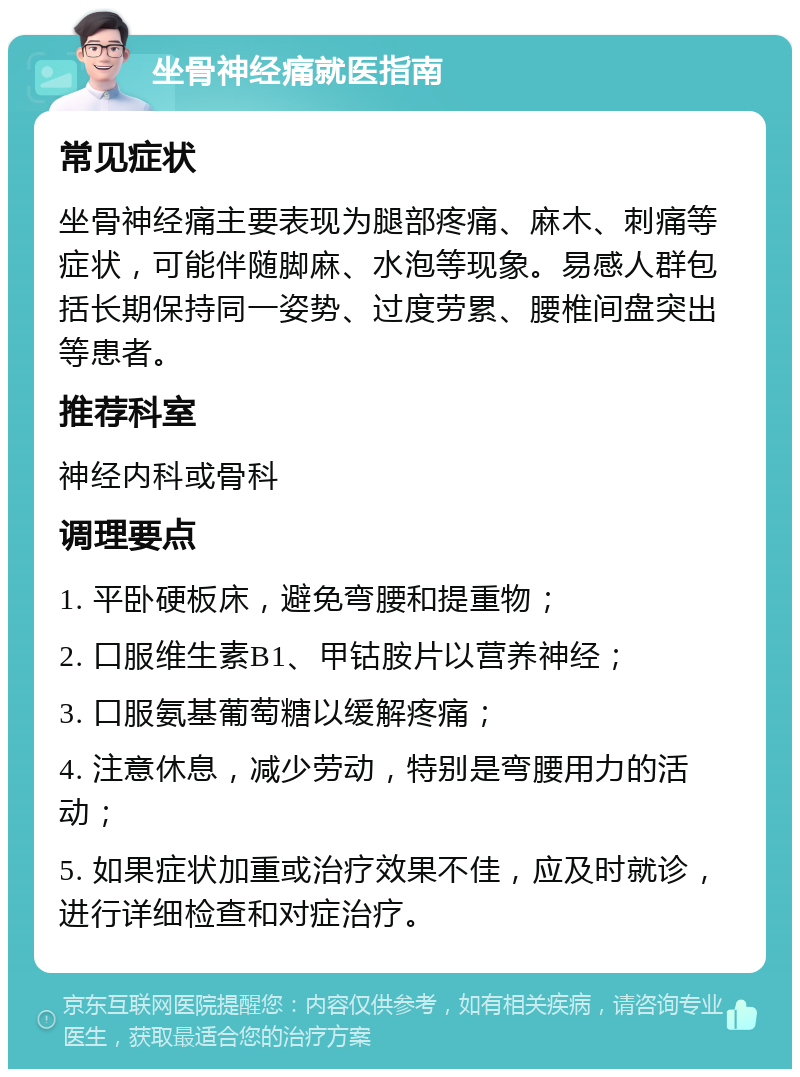 坐骨神经痛就医指南 常见症状 坐骨神经痛主要表现为腿部疼痛、麻木、刺痛等症状，可能伴随脚麻、水泡等现象。易感人群包括长期保持同一姿势、过度劳累、腰椎间盘突出等患者。 推荐科室 神经内科或骨科 调理要点 1. 平卧硬板床，避免弯腰和提重物； 2. 口服维生素B1、甲钴胺片以营养神经； 3. 口服氨基葡萄糖以缓解疼痛； 4. 注意休息，减少劳动，特别是弯腰用力的活动； 5. 如果症状加重或治疗效果不佳，应及时就诊，进行详细检查和对症治疗。