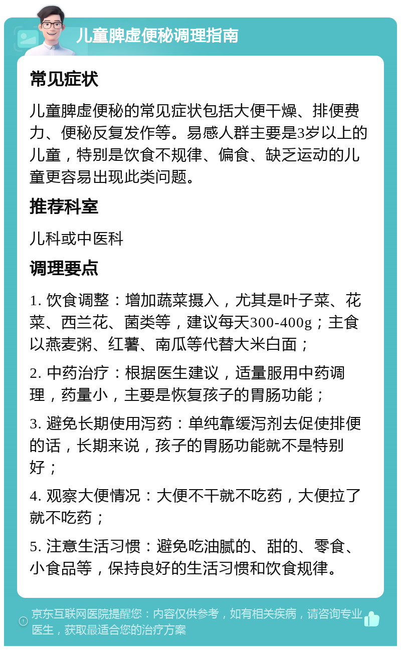 儿童脾虚便秘调理指南 常见症状 儿童脾虚便秘的常见症状包括大便干燥、排便费力、便秘反复发作等。易感人群主要是3岁以上的儿童，特别是饮食不规律、偏食、缺乏运动的儿童更容易出现此类问题。 推荐科室 儿科或中医科 调理要点 1. 饮食调整：增加蔬菜摄入，尤其是叶子菜、花菜、西兰花、菌类等，建议每天300-400g；主食以燕麦粥、红薯、南瓜等代替大米白面； 2. 中药治疗：根据医生建议，适量服用中药调理，药量小，主要是恢复孩子的胃肠功能； 3. 避免长期使用泻药：单纯靠缓泻剂去促使排便的话，长期来说，孩子的胃肠功能就不是特别好； 4. 观察大便情况：大便不干就不吃药，大便拉了就不吃药； 5. 注意生活习惯：避免吃油腻的、甜的、零食、小食品等，保持良好的生活习惯和饮食规律。