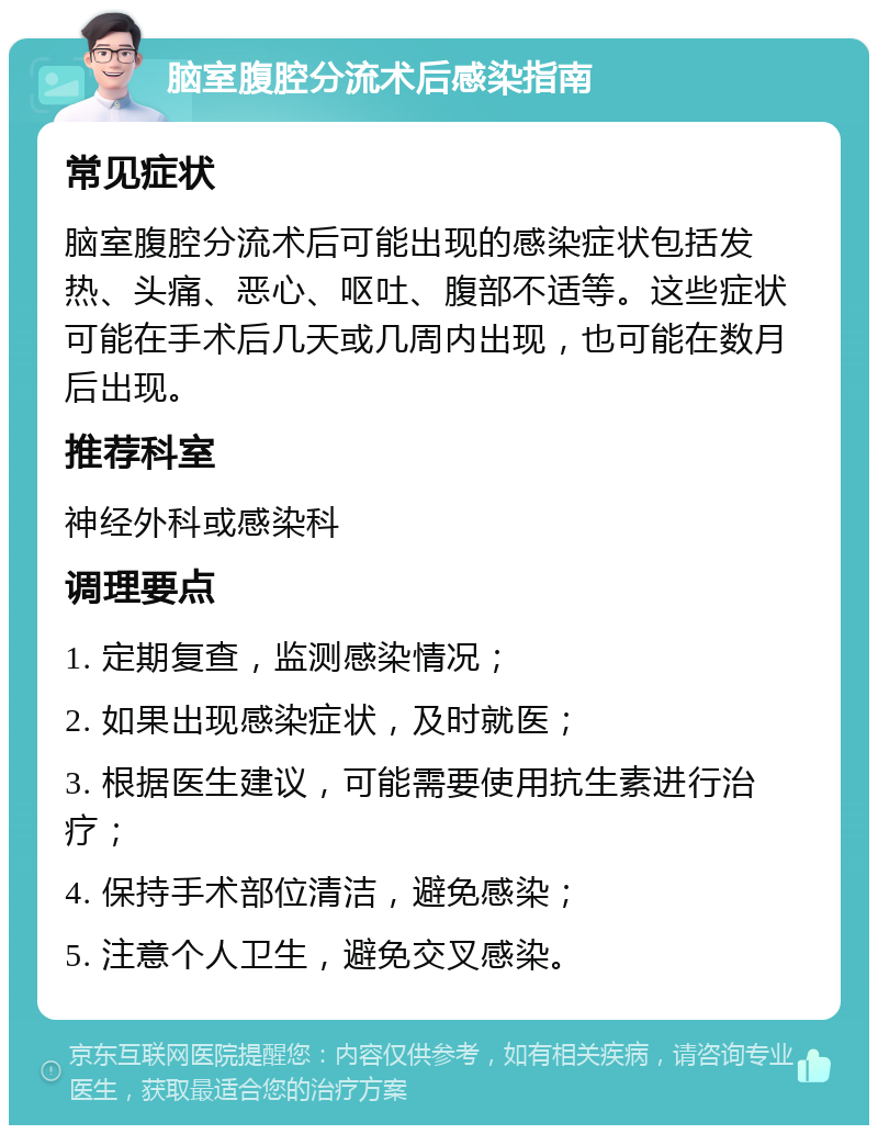 脑室腹腔分流术后感染指南 常见症状 脑室腹腔分流术后可能出现的感染症状包括发热、头痛、恶心、呕吐、腹部不适等。这些症状可能在手术后几天或几周内出现，也可能在数月后出现。 推荐科室 神经外科或感染科 调理要点 1. 定期复查，监测感染情况； 2. 如果出现感染症状，及时就医； 3. 根据医生建议，可能需要使用抗生素进行治疗； 4. 保持手术部位清洁，避免感染； 5. 注意个人卫生，避免交叉感染。