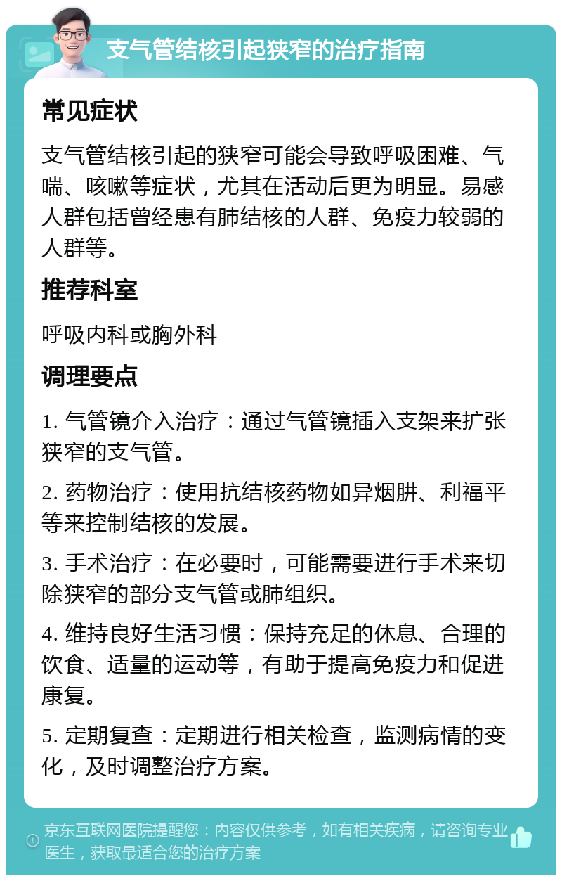 支气管结核引起狭窄的治疗指南 常见症状 支气管结核引起的狭窄可能会导致呼吸困难、气喘、咳嗽等症状，尤其在活动后更为明显。易感人群包括曾经患有肺结核的人群、免疫力较弱的人群等。 推荐科室 呼吸内科或胸外科 调理要点 1. 气管镜介入治疗：通过气管镜插入支架来扩张狭窄的支气管。 2. 药物治疗：使用抗结核药物如异烟肼、利福平等来控制结核的发展。 3. 手术治疗：在必要时，可能需要进行手术来切除狭窄的部分支气管或肺组织。 4. 维持良好生活习惯：保持充足的休息、合理的饮食、适量的运动等，有助于提高免疫力和促进康复。 5. 定期复查：定期进行相关检查，监测病情的变化，及时调整治疗方案。