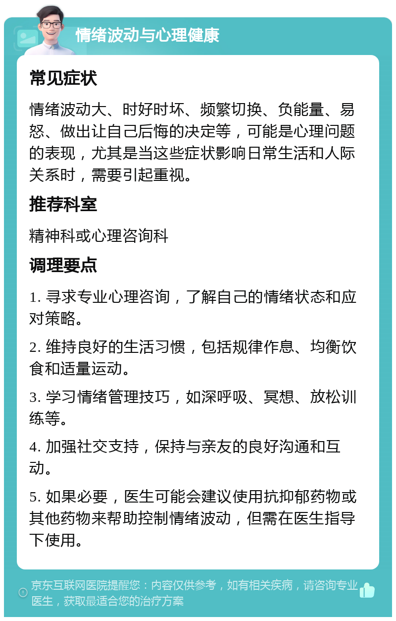 情绪波动与心理健康 常见症状 情绪波动大、时好时坏、频繁切换、负能量、易怒、做出让自己后悔的决定等，可能是心理问题的表现，尤其是当这些症状影响日常生活和人际关系时，需要引起重视。 推荐科室 精神科或心理咨询科 调理要点 1. 寻求专业心理咨询，了解自己的情绪状态和应对策略。 2. 维持良好的生活习惯，包括规律作息、均衡饮食和适量运动。 3. 学习情绪管理技巧，如深呼吸、冥想、放松训练等。 4. 加强社交支持，保持与亲友的良好沟通和互动。 5. 如果必要，医生可能会建议使用抗抑郁药物或其他药物来帮助控制情绪波动，但需在医生指导下使用。