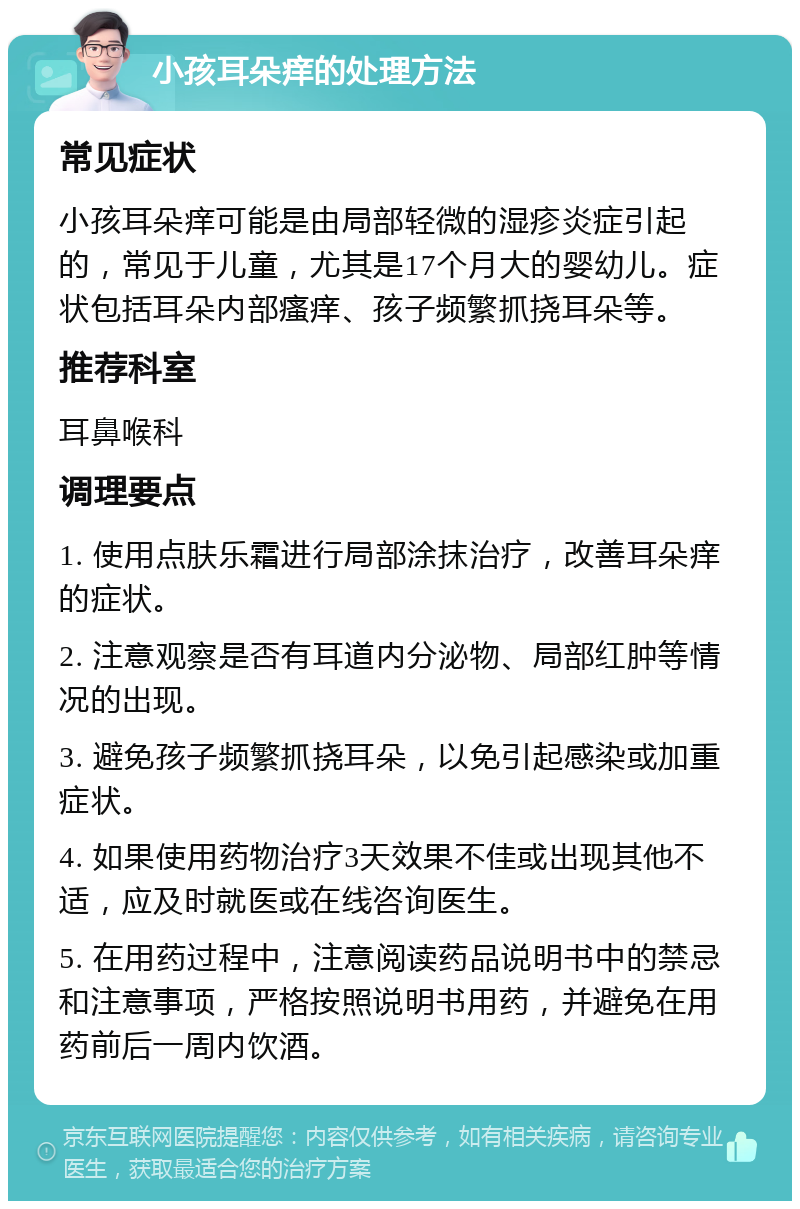 小孩耳朵痒的处理方法 常见症状 小孩耳朵痒可能是由局部轻微的湿疹炎症引起的，常见于儿童，尤其是17个月大的婴幼儿。症状包括耳朵内部瘙痒、孩子频繁抓挠耳朵等。 推荐科室 耳鼻喉科 调理要点 1. 使用点肤乐霜进行局部涂抹治疗，改善耳朵痒的症状。 2. 注意观察是否有耳道内分泌物、局部红肿等情况的出现。 3. 避免孩子频繁抓挠耳朵，以免引起感染或加重症状。 4. 如果使用药物治疗3天效果不佳或出现其他不适，应及时就医或在线咨询医生。 5. 在用药过程中，注意阅读药品说明书中的禁忌和注意事项，严格按照说明书用药，并避免在用药前后一周内饮酒。