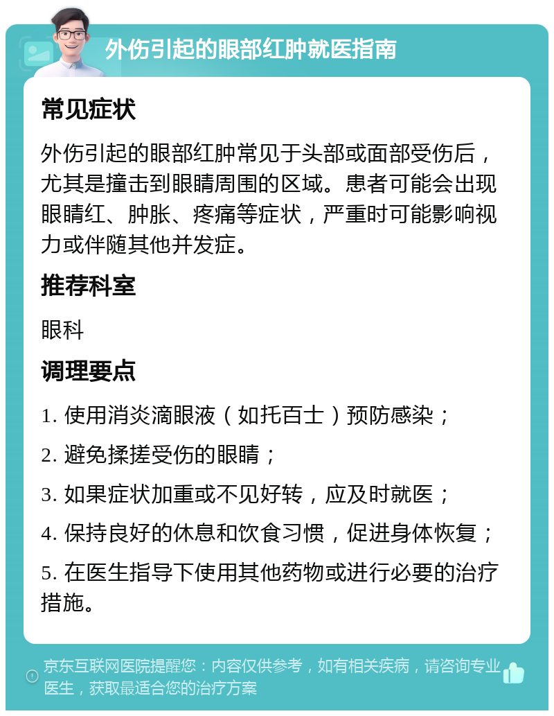 外伤引起的眼部红肿就医指南 常见症状 外伤引起的眼部红肿常见于头部或面部受伤后，尤其是撞击到眼睛周围的区域。患者可能会出现眼睛红、肿胀、疼痛等症状，严重时可能影响视力或伴随其他并发症。 推荐科室 眼科 调理要点 1. 使用消炎滴眼液（如托百士）预防感染； 2. 避免揉搓受伤的眼睛； 3. 如果症状加重或不见好转，应及时就医； 4. 保持良好的休息和饮食习惯，促进身体恢复； 5. 在医生指导下使用其他药物或进行必要的治疗措施。