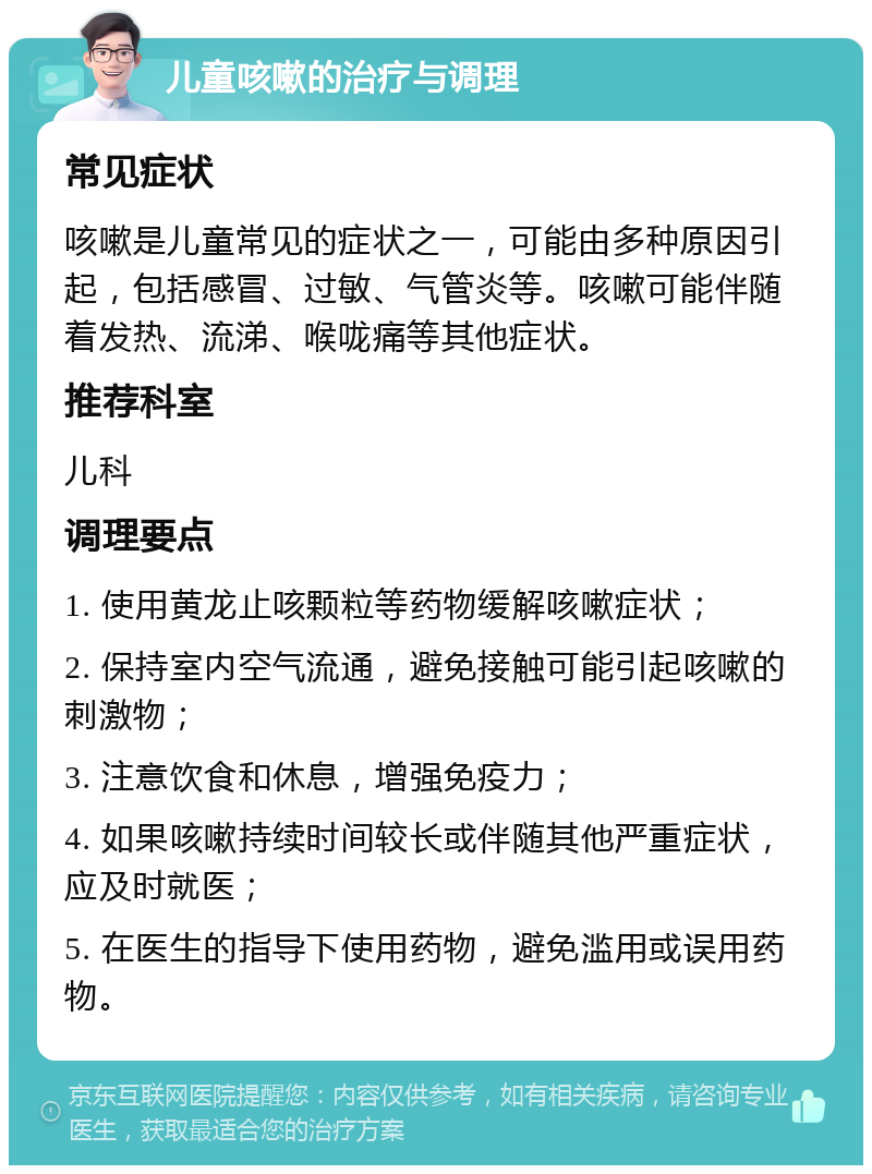 儿童咳嗽的治疗与调理 常见症状 咳嗽是儿童常见的症状之一，可能由多种原因引起，包括感冒、过敏、气管炎等。咳嗽可能伴随着发热、流涕、喉咙痛等其他症状。 推荐科室 儿科 调理要点 1. 使用黄龙止咳颗粒等药物缓解咳嗽症状； 2. 保持室内空气流通，避免接触可能引起咳嗽的刺激物； 3. 注意饮食和休息，增强免疫力； 4. 如果咳嗽持续时间较长或伴随其他严重症状，应及时就医； 5. 在医生的指导下使用药物，避免滥用或误用药物。