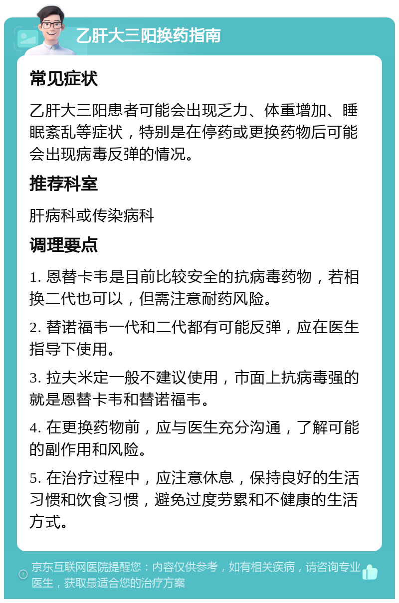 乙肝大三阳换药指南 常见症状 乙肝大三阳患者可能会出现乏力、体重增加、睡眠紊乱等症状，特别是在停药或更换药物后可能会出现病毒反弹的情况。 推荐科室 肝病科或传染病科 调理要点 1. 恩替卡韦是目前比较安全的抗病毒药物，若相换二代也可以，但需注意耐药风险。 2. 替诺福韦一代和二代都有可能反弹，应在医生指导下使用。 3. 拉夫米定一般不建议使用，市面上抗病毒强的就是恩替卡韦和替诺福韦。 4. 在更换药物前，应与医生充分沟通，了解可能的副作用和风险。 5. 在治疗过程中，应注意休息，保持良好的生活习惯和饮食习惯，避免过度劳累和不健康的生活方式。